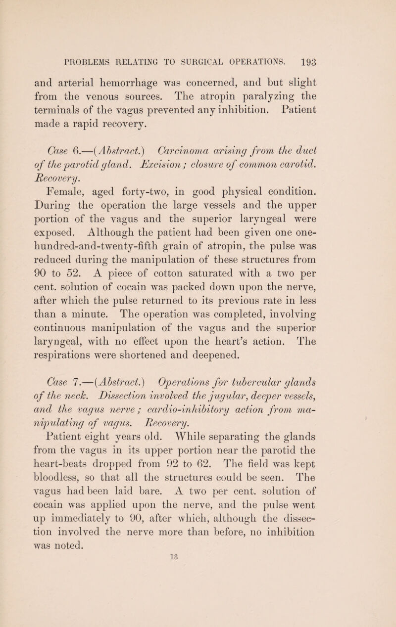 and arterial hemorrhage was concerned, and hut slight from the venous sources. The atropin paralyzing the terminals of the vagus prevented any inhibition. Patient made a rapid recovery. Case 6.—{Abstract.) Carcinoma arising from the duct of the parotid gland. Excision ; closure of common carotid. Recovery. Female, aged forty-two, in good physical condition. During the operation the large vessels and the upper portion of the vagus and the superior laryngeal were exposed. Although the patient had been given one one- hundred-and-twenty-fifth grain of atropin, the pulse was reduced during the manipulation of these structures from 90 to 52. A piece of cotton saturated with a two per cent, solution of cocain was packed down upon the nerve, after which the pulse returned to its previous rate in less than a minute. The operation was completed, involving continuous manipulation of the vagus and the superior laryngeal, with no effect upon the heart’s action. The respirations were shortened and deepened. Case 7.—[Abstract.) Operations for tubercular glands of the neck. Dissection involved the jugular, deeper vessels, and the vagus nerve ; cardio-inhibitory action from ma¬ nipulating of vagus. Recovery. Patient eight years old. While separating the glands from the vagus in its upper portion near the parotid the heart-beats dropped from 92 to 62. The field was kept bloodless, so that all the structures could be seen. The vagus had been laid bare. A two per cent, solution of cocain was applied upon the nerve, and the pulse went up immediately to 90, after which, although the dissec¬ tion involved the nerve more than before, no inhibition was noted. 13
