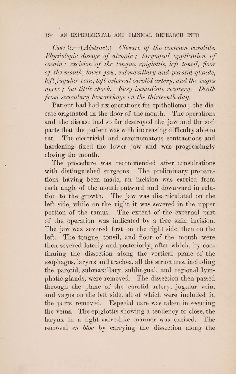 Case 8.— {Abstract.) Closure of the common carotids. Physiologic dosage of atropin; laryngeal application of cocain ; excision of the tongue, epiglottis, left tonsil, floor of the mouth, lower jaw, submaxillary and parotid glands, left jugular vein, left external carotid artery, and the vagus nerve ; but little shock. Easy immediate recovery. Death from secondary hemorrhage on the thirteenth day. Patient had had six operations for epithelioma ; the dis¬ ease originated in the floor of the mouth. The operations and the disease had so far destroyed the jaw and the soft parts that the patient was with increasing difficulty able to eat. The cicatricial and carcinomatous contractions and hardening fixed the lower jaw and was progressingly closing the mouth. The procedure was recommended after consultations with distinguished surgeons. The preliminary prepara¬ tions haying been made, an incision was carried from each angle of the mouth outward and downward in rela¬ tion to the growth. The jaw was disarticulated on the left side, while on the right it was severed in the upper portion of the ramus. The extent of the external part of the operation was indicated by a free skin incision. The jaw was severed first on the right side, then on the left. The tongue, tonsil, and floor of the mouth were then severed laterly and posteriorly, after which, by con¬ tinuing the dissection along the vertical plane of the esophagus, larynx and trachea, all the structures, including the parotid, submaxillary, sublingual, and regional lym¬ phatic glands, were removed. The dissection then passed through the plane of the carotid artery, jugular vein, and vagus on the left side, all of which were included in the parts removed. Especial care was taken in securing the veins. The epiglottis showing a tendency to close, the larynx in a light valve-like manner was excised. The removal en bloc by carrying the dissection along the