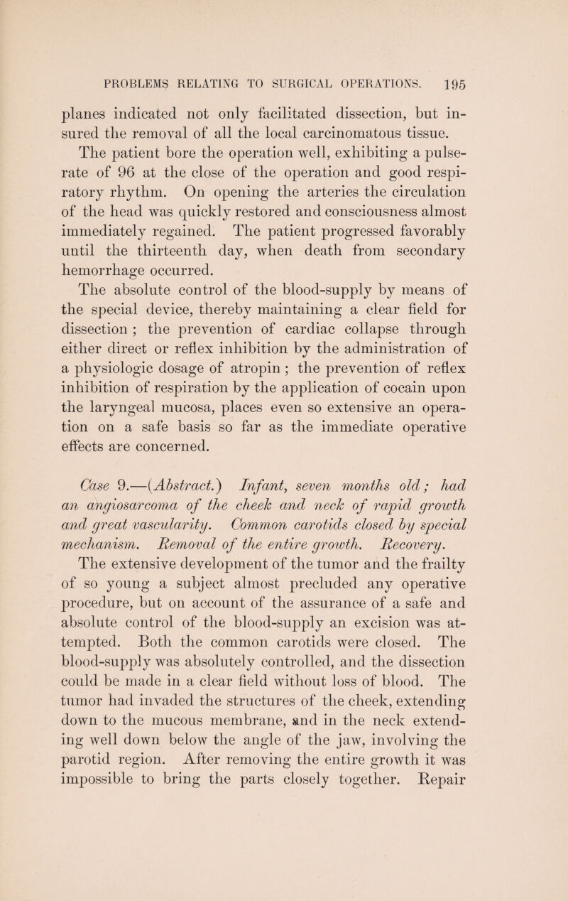 planes indicated not only facilitated dissection, but in¬ sured the removal of all the local carcinomatous tissue. The patient bore the operation well, exhibiting a pulse- rate of 96 at the close of the operation and good respi¬ ratory rhythm. On opening the arteries the circulation of the head was quickly restored and consciousness almost immediately regained. The patient progressed favorably until the thirteenth day, when death from secondary hemorrhage occurred. The absolute control of the blood-supply by means of the special device, thereby maintaining a clear field for dissection ; the prevention of cardiac collapse through either direct or reflex inhibition by the administration of a physiologic dosage of atropin ; the prevention of reflex inhibition of respiration by the application of cocain upon the laryngeal mucosa, places even so extensive an opera¬ tion on a safe basis so far as the immediate operative effects are concerned. Case 9.—(Abstract.) Infant, seven months old; had an angiosarcoma of the cheek and neck of rapid growth and great vascularity. Common carotids closed by special mechanism. Removal of the entire growth. Recovery. The extensive development of the tumor and the frailty of so young a subject almost precluded any operative procedure, but on account of the assurance of a safe and absolute control of the blood-supply an excision was at¬ tempted. Both the common carotids were closed. The blood-supply was absolutely controlled, and the dissection could be made in a clear field without loss of blood. The tumor had invaded the structures of the cheek, extending down to the mucous membrane, and in the neck extend¬ ing well down below the angle of the jaw, involving the parotid region. After removing the entire growth it was impossible to bring the parts closely together. Bepair