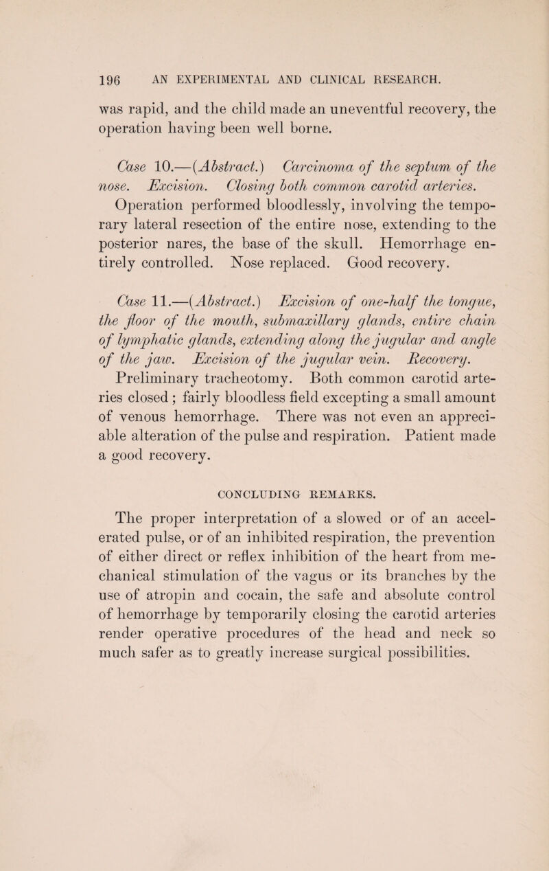 was rapid, and the child made an uneventful recovery, the operation having been well borne. Case 10.—(.Abstract.) Carcinoma of the septum of the nose. Excision. Closing both common carotid arteries. Operation performed bloodlessly, involving the temjDO- rary lateral resection of the entire nose, extending to the posterior nares, the base of the skull. Hemorrhage en¬ tirely controlled. Nose replaced. Good recovery. Case 11.—[Abstract.) Excision of one-half the tongue, the floor of the mouth, submaxillary glands, entire chain of lymphatic glands, extending along the jugular and angle of the jaw. Excision of the jugular vein. Recovery. Preliminary tracheotomy. Both common carotid arte¬ ries closed ; fairly bloodless field excepting a small amount of venous hemorrhage. There was not even an appreci¬ able alteration of the pulse and respiration. Patient made a good recovery. CONCLUDING REMARKS. The proper interpretation of a slowed or of an accel¬ erated pulse, or of an inhibited respiration, the prevention of either direct or reflex inhibition of the heart from me¬ chanical stimulation of the vagus or its branches by the use of atropin and cocain, the safe and absolute control of hemorrhage by temporarily closing the carotid arteries render operative procedures of the head and neck so much safer as to greatly increase surgical possibilities.