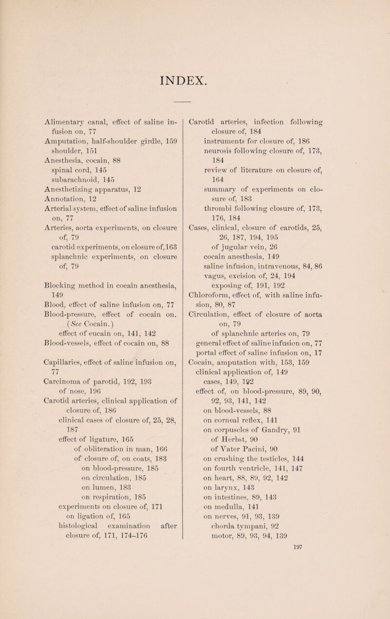 INDEX Alimentary canal, effect of saline in¬ fusion on, 77 Amputation, half-shoulcler girdle, 159 shoulder, 151 Anesthesia, cocain, 88 spinal cord, 145 subarachnoid, 145 Anesthetizing apparatus, 12 Annotation, 12 Arterial system, effect of saline infusion on, 77 Arteries, aorta experiments, on closure of, 79 carotid experiments, on closure of, 163 splanchnic experiments, on closure of, 79 Blocking method in cocain anesthesia, 149 Blood, effect of saline infusion on, 77 Blood-pressure, effect of cocain on. (See Cocain.) effect of eucain on, 141, 142 Blood-vessels, effect of cocain on, 88 Capillaries, effect of saline infusion on, 77 Carcinoma of parotid, 192, 193 of nose, 196 Carotid arteries, clinical application of closure of, 186 clinical cases of closure of, 25, 28, 187 effect of ligature, 165 of obliteration in man, 166 of closure of, on coats, 183 on blood-pressure, 185 on circulation, 185 on lumen, 183 on respiration, 185 experiments on closure of, 171 on ligation of, 165 histological examination after closure of, 171, 174-176 Carotid arteries, infection following closure of, 184 instruments for closure of, 186 neurosis following closure of, 173, 184 review of literature on closure of, 164 summary of experiments on clo¬ sure of. 183 / thrombi following closure of, 173, 176, 184 Cases, clinical, closure of carotids, 25, 26, 187, 194, 195 of jugular vein, 26 cocain anesthesia, 149 saline infusion, intravenous, 84, 86 vagus, excision of, 24, 194 exposing of, 191, 192 Chloroform, effect of, with saline infu¬ sion, 80, 87 Circulation, effect of closure of aorta on, 79 of splanchnic arteries on, 79 general effect of saline infusion on, 77 portal effect of saline infusion on, 17 Cocain, amputation with, 153, 159 clinical application of, 149 cases, 149, 192 effect of, on blood-pressure, 89, 90, 92, 93, 141, 142 on blood-vessels, 88 on corneal reflex, 141 on corpuscles of Gandry, 91 of Herbst, 90 of Yater Pacini, 90 on crushing the testicles, 144 on fourth ventricle, 141, 147 on heart, 88, 89, 92, 142 on larynx, 143 on intestines, 89, 143 on medulla, 141 on nerves, 91, 93, 139 chorda tympani, 92 motor, 89, 93, 94, 139