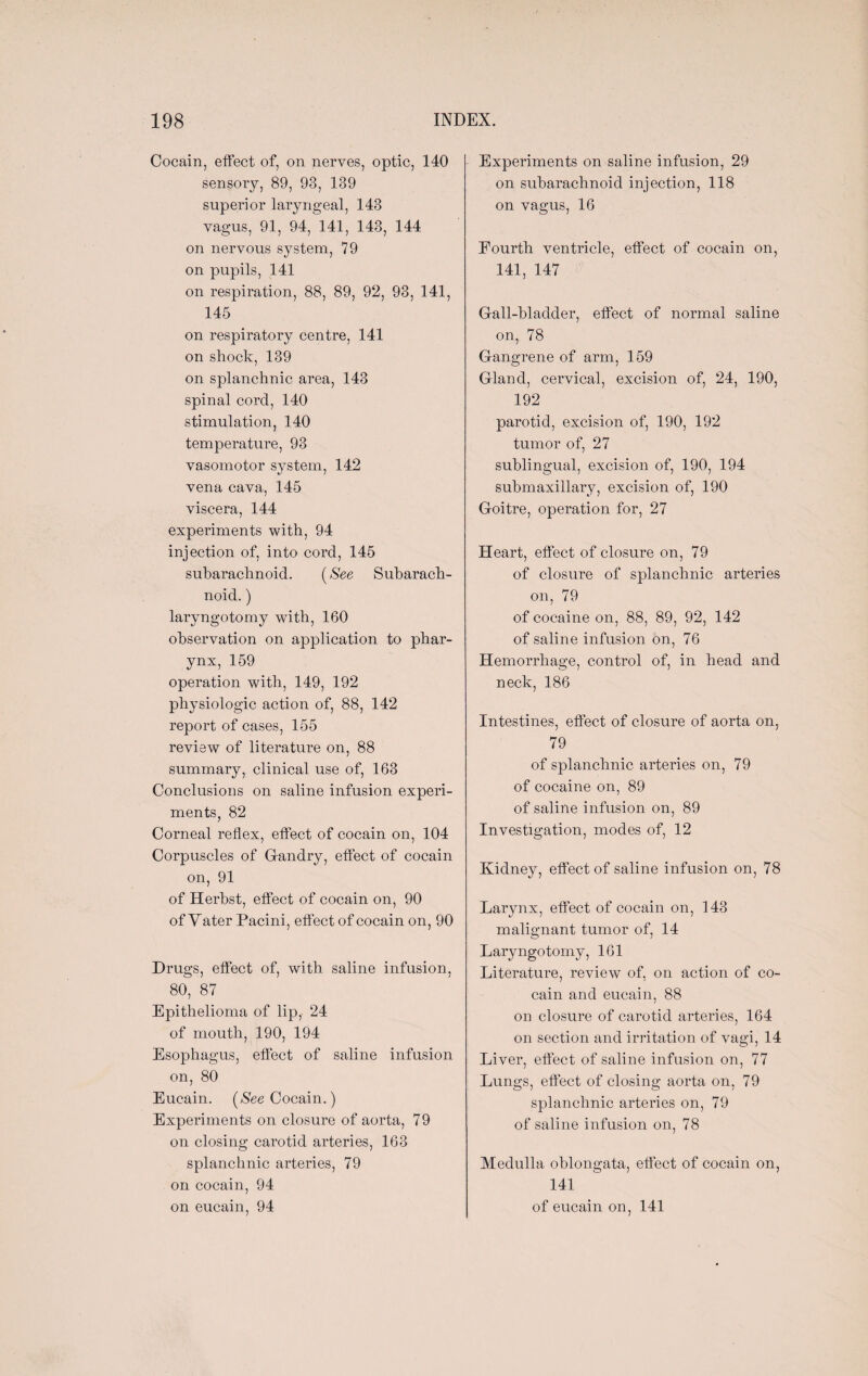 Cocain, effect of, on nerves, optic, 140 sensory, 89, 93, 139 superior laryngeal, 143 vagus, 91, 94, 141, 143, 144 on nervous system, 79 on pupils, 141 on respiration, 88, 89, 92, 93, 141, 145 on respiratory centre, 141 on shock, 139 on splanchnic area, 143 spinal cord, 140 stimulation, 140 temperature, 93 vasomotor system, 142 vena cava, 145 viscera, 144 experiments with, 94 injection of, into cord, 145 subarachnoid. (See Subarach¬ noid. ) laryngotomy with, 160 observation on application to phar¬ ynx, 159 operation with, 149, 192 physiologic action of, 88, 142 report of cases, 155 review of literature on, 88 summary, clinical use of, 163 Conclusions on saline infusion experi¬ ments, 82 Corneal reflex, effect of cocain on, 104 Corpuscles of Gfandry, effect of cocain on, 91 of Herbst, effect of cocain on, 90 of Vater Pacini, effect of cocain on, 90 Drugs, effect of, with saline infusion, 80, 87 Epithelioma of lip, 24 of mouth, 190, 194 Esophagus, effect of saline infusion on, 80 Eucain. [See Cocain.) Experiments on closure of aorta, 79 on closing carotid arteries, 163 splanchnic arteries, 79 on cocain, 94 Experiments on saline infusion, 29 on subarachnoid injection, 118 on vagus, 16 Fourth ventricle, effect of cocain on, 141, 147 Gall-bladder, effect of normal saline on, 78 Gangrene of arm, 159 Gland, cervical, excision of, 24, 190, 192 parotid, excision of, 190, 192 tumor of, 27 sublingual, excision of, 190, 194 submaxillary, excision of, 190 Goitre, operation for, 27 Heart, effect of closure on, 79 of closure of splanchnic arteries on, 79 of cocaine on, 88, 89, 92, 142 of saline infusion on, 76 Hemorrhage, control of, in head and neck, 186 Intestines, effect of closure of aorta on, 79 of splanchnic arteries on, 79 of cocaine on, 89 of saline infusion on, 89 Investigation, modes of, 12 Kidney, effect of saline infusion on, 78 Larynx, effect of cocain on, 143 malignant tumor of, 14 Laryngotomy, 161 Literature, review of, on action of co¬ cain and eucain, 88 on closure of carotid arteries, 164 on section and irritation of vagi, 14 Liver, effect of saline infusion on, 77 Lungs, effect of closing aorta on, 79 splanchnic arteries on, 79 of saline infusion on, 78 Medulla oblongata, effect of cocain on, 141