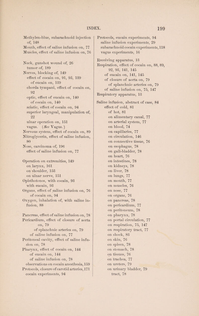 Methylen-blue, subarachnoid injection of, 148 Mouth, effect of saline infusion on, 77 Muscles, effect of saline infusion on, 76 Neck, gunshot wound of, 26 tumor of, 189 Nerves, blocking of, 149 effect of cocain on, 91, 93, 139 of eucain on, 139 chorda tympani, effect of cocain on, 92 optic, effect of eucain on, 140 of cocain on, 140 sciatic, effect of cocain on, 94 superior laryngeal, manipulation of, 22 ulnar operation on, 151 vagus. (&ee Vagus.) Nervous system, effect of cocain on, 89 Nitroglycerin, effect of saline infusion, 80  Nose, carcinoma of, 196 effect of saline infusion on, 77 Operation on extremities, 149 on larynx, 161 on shoulder, 153 on ulnar nerve, 151 Opisthotonos, with cocain, 93 with eucain, 93 Organs, effect of saline infusion on, 76 of cocain on, 94 Oxygen, inhalation of, with saline in¬ fusion, 88 Pancreas, effect of saline infusion on, 78 Pericardium, effect of closure of aorta on, 79 of splanchnic arteries on, 79 of saline infusion on, 77 Peritoneal cavity, effect of saline infu¬ sion on, 78 Pharynx, effect of cocain on, 144 of eucain on, 144 of saline infusion on, 78 observations on cocain anesthesia, 159 Protocols, closure of carotid arteries, 171 cocain experiments, 94 Protocols, eucain experiments, 94 saline infusion experiments, 29 subarachnoid cocain experiments, 118 vagus experiments, 16 Receiving apparatus, 13 Respiration, effect of cocain on, 88, 89, 92, 93, 141, 145 of eucain on, 141, 145 of closure of aorta on, 79 of splanchnic arteries on, 79 of saline infusion on, 75, 147 Respiratory apparatus, 13 Saline infusion, abstract of case, 84 effect of cold, 81 of hot, 81 on alimentary canal, 77 on arterial system, 77 on blood, 74 on capillaries, 77 on circulation, 146 on connective tissue, 76 on esophagus, 78 on gall-bladder, 78 on heart, 76 on intestines, 78 on kidneys, 78 on liver, 78 on lungs, 77 on mouth, 77 on muscles, 76 on nose, 77 on organs, 76 on pancreas, 78 on pericardium, 77 on peritoneum, 78 on pharynx, 78 on portal circulation, 77 on respiration, 75, 147 on respiratory tract, 77 on shock, 83 on skin, 76 on spleen, 78 on stomach, 78 on tissues, 76 on trachea, 77 on ureters, 79 on urinary bladder, 79 tract, 78