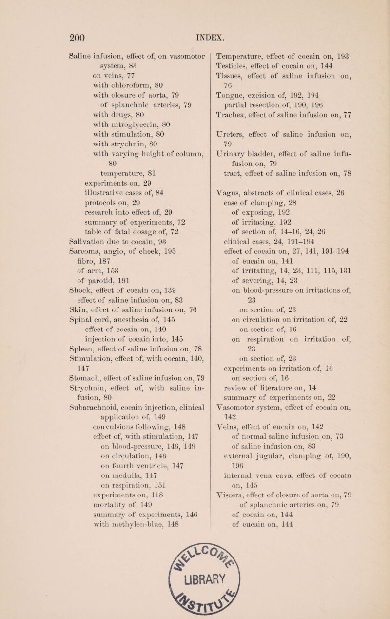 Saline infusion, effect of, on vasomotor system, 83 on veins, 77 with chloroform, 80 with closure of aorta, 79 of splanchnic arteries, 79 with drugs, 80 with nitroglycerin, 80 with stimulation, 80 with strychnin, 80 with varying height of column, 80 temperature, 81 experiments on, 29 illustrative cases of, 84 protocols on, 29 research into effect of, 29 summary of experiments, 72 table of fatal dosage of, 72 Salivation due to cocain, 93 Sarcoma, angio, of cheek, 195 fihro, 187 of arm, 153 of parotid, 191 Shock, effect of cocain on, 139 effect of saline infusion on, 83 Skin, effect of saline infusion on, 76 Spinal cord, anesthesia of, 145 effect of cocain on, 140 injection of cocain into, 145 Spleen, effect of saline infusion on, 78 Stimulation, effect of, with cocain, 140, 147 Stomach, effect of saline infusion on, 79 Strychnin, effect of, with saline in¬ fusion, 80 Subarachnoid, cocain injection, clinical application of, 149 convulsions following, 148 effect of, with stimulation, 147 on blood-pressure, 146, 149 on circulation, 146 on fourth ventricle, 147 on medulla, 147 on respiration, 151 experiments on, 118 mortality of, 149 summary of experiments, 146 with methylen-blue, 148 Temperature, effect of cocain on, 193 Testicles, effect of cocain on, 144 Tissues, effect of saline infusion on, 76 Tongue, excision of, 192, 194 partial resection of, 190, 196 Trachea, effect of saline infusion on, 77 Ureters, effect of saline infusion on, 79 Urinary bladder, effect of saline infu- fusion on, 79 tract, effect of saline infusion on, 78 Yagus, abstracts of clinical cases, 26 case of clamping, 28 of exposing, 192 of irritating, 192 of section of, 14—16, 24, 26 clinical cases, 24, 191-194 effect of cocain on, 27, 141, 191-194 of eucain on, 141 of irritating, 14, 23, 111, 115, 131 of severing, 14, 23 on blood-pressure on irritations of, 23 on section of, 23 on circulation on irritation of, 22 on section of, 16 on respiration on irritation of, 23 on section of, 23 experiments on irritation of, 16 on section of, 16 review of literature on, 14 summary of experiments on, 22 Vasomotor system, effect of cocain on, 142 Veins, effect of eucain on, 142 of normal saline infusion on, 73 of saline infusion on, 83 external jugular, clamping of, 190, 196 internal vena cava, effect of cocain on, 145 Viscera, effect of closure of aorta on, 79 of splanchnic arteries on, 79 of cocain on, 144 of eucain on, 144