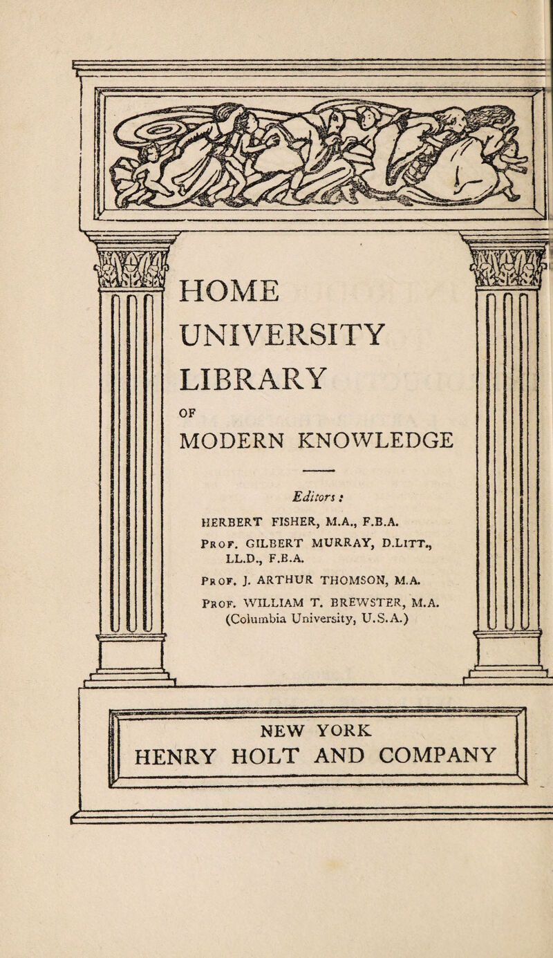HOME UNIVERSITY LIBRARY OF MODERN KNOWLEDGE Editors • HERBERT FISHER, M.A., F.B.A. PROF. GILBERT MURRAY, D.LlTT., LL.D., F.B.A. Prof. J. ARTHUR THOMSON, M.A. PROF. WILLIAM T. BREWSTER, M.A. (Columbia University, U.S.A.) NEW YORK HENRY HOLT AND COMPANY a
