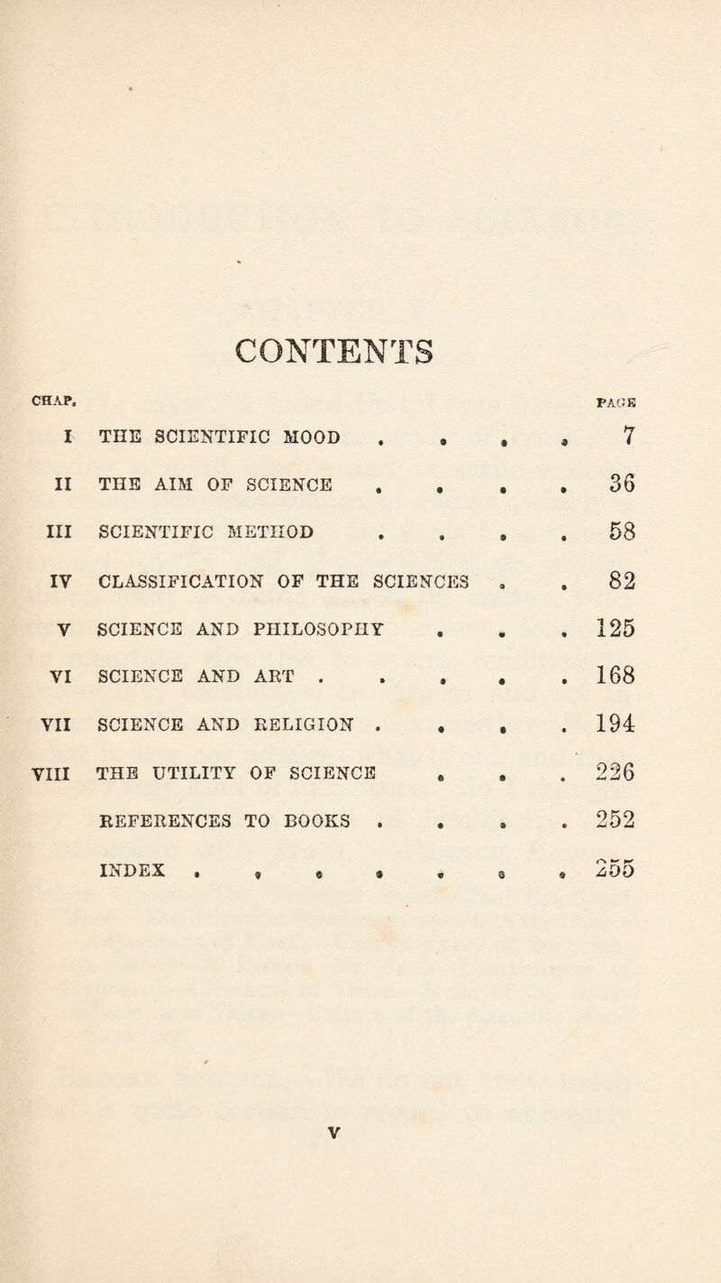 CONTENTS CHAP. I THE SCIENTIFIC MOOD II THE AIM OF SCIENCE III SCIENTIFIC METHOD IV CLASSIFICATION OF THE SCIENCES Y SCIENCE AND PHILOSOPHY VI SCIENCE AND ART . VII SCIENCE AND RELIGION . . VIII THE UTILITY OF SCIENCE REFERENCES TO BOOKS . INDEX . , « * PAGE 7 36 58 82 125 168 194 226 252 A*- K z-DD