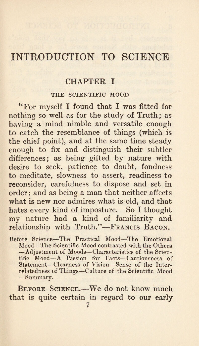 INTRODUCTION TO SCIENCE CHAPTER I THE SCIENTIFIC MOOD “For myself I found that I was fitted for nothing so well as for the study of Truth; as having a mind nimble and versatile enough to catch the resemblance of things (which is the chief point), and at the same time steady enough to fix and distinguish their subtler differences; as being gifted by nature with desire to seek, patience to doubt, fondness to meditate, slowness to assert, readiness to reconsider, carefulness to dispose and set in order; and as being a man that neither affects what is new nor admires what is old, and that hates every kind of imposture. So I thought my nature had a kind of familiarity and relationship with Truth.”—Francis Bacon. Before Science—The Practical Mood—The Emotional Mood—The Scientific Mood contrasted with the Others —Adjustment of Moods—Characteristics of the Scien¬ tific Mood—A Passion for Facts—Cautiousness of Statement—Clearness of Vision—Sense of the Inter¬ relatedness of Things—Culture of the Scientific Mood —Summary. Before Science.—We do not know much that is quite certain in regard to our early