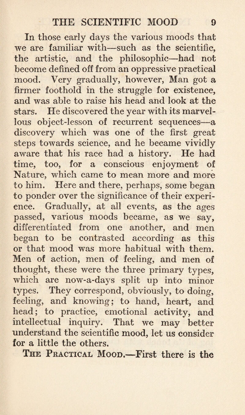 In those early days the various moods that we are familiar with—such as the scientific, the artistic, and the philosophic—had not become defined off from an oppressive practical mood. Very gradually, however, Man got a firmer foothold in the struggle for existence, and was able to raise his head and look at the stars. He discovered the year with its marvel¬ lous object-lesson of recurrent sequences—a discovery which was one of the first great steps towards science, and he became vividly aware that his race had a history. He had time, too, for a conscious enjoyment of Nature, which came to mean more and more to him. Here and there, perhaps, some began to ponder over the significance of their experi¬ ence. Gradually, at all events, as the ages passed, various moods became, as we say, differentiated from one another, and men began to be contrasted according as this or that mood was more habitual with them. Men of action, men of feeling, and men of thought, these were the three primary types, which are now-a-days split up into minor types. They correspond, obviously, to doing, feeling, and knowing; to hand, heart, and head; to practice, emotional activity, and intellectual inquiry. That we may better understand the scientific mood, let us consider for a little the others. The Practical Mood,—First there is the