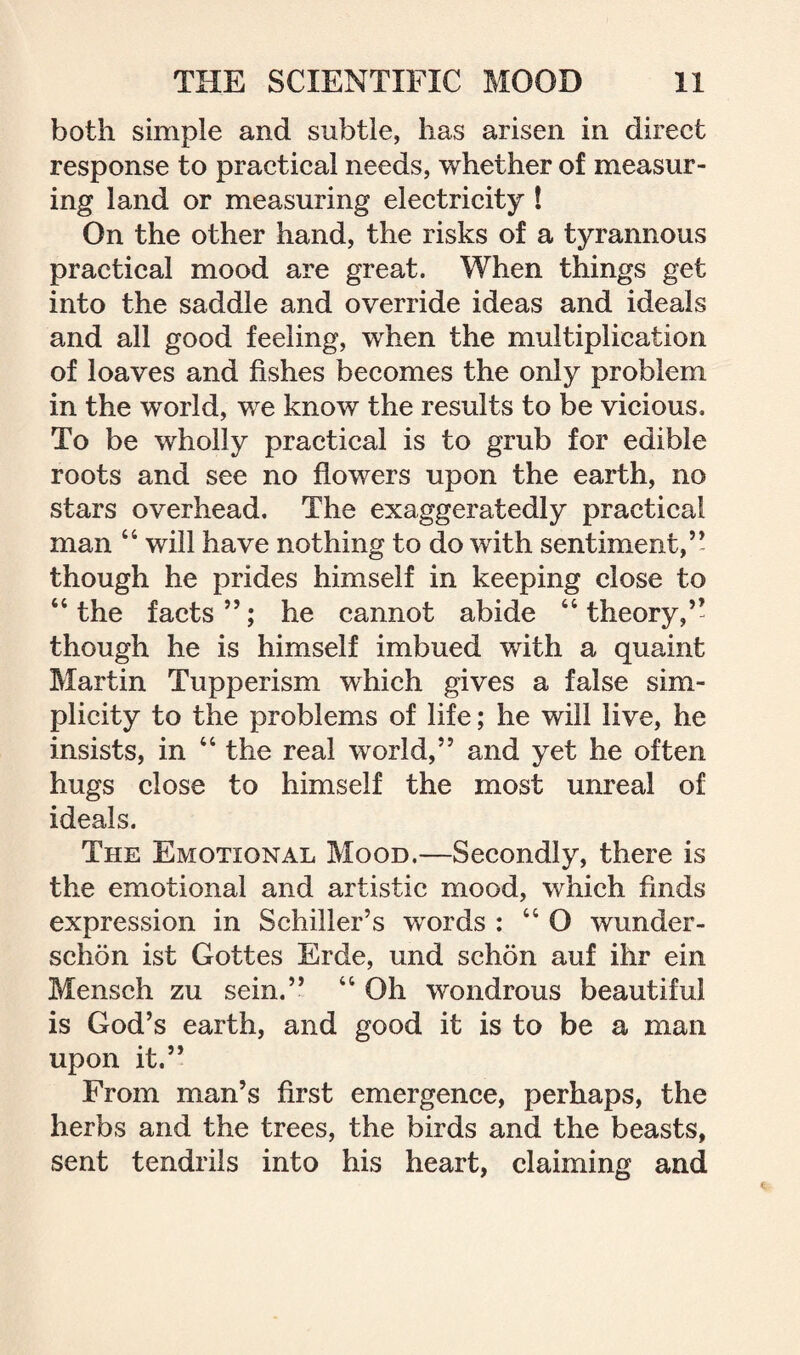 both simple and subtle, has arisen in direct response to practical needs, whether of measur¬ ing land or measuring electricity ! On the other hand, the risks of a tyrannous practical mood are great. When things get into the saddle and override ideas and ideals and all good feeling, when the multiplication of loaves and fishes becomes the only problem in the world, we know the results to be vicious. To be wholly practical is to grub for edible roots and see no flowers upon the earth, no stars overhead. The exaggeratedly practical man 44 will have nothing to do with sentiment,” though he prides himself in keeping close to 44 the facts ”; he cannot abide 44 theory,” though he is himself imbued with a quaint Martin Tupperism which gives a false sim¬ plicity to the problems of life; he will live, he insists, in 44 the real world,” and yet he often hugs close to himself the most unreal of ideals. The Emotional Mood.—Secondly, there is the emotional and artistic mood, which finds expression in Schiller’s words : 44 O wunder- schon ist Gottes Erde, und schon auf ihr ein Mensch zu sein.” 44 Oh wondrous beautiful is God’s earth, and good it is to be a man upon it.” From man’s first emergence, perhaps, the herbs and the trees, the birds and the beasts, sent tendrils into his heart, claiming and
