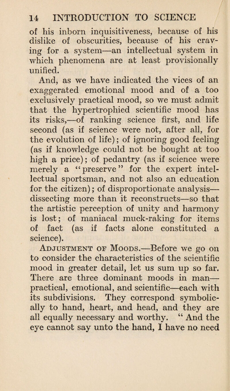 of his inborn inquisitiveness, because of his dislike of obscurities, because of his crav¬ ing for a system—an intellectual system in which phenomena are at least provisionally unified. And, as we have indicated the vices of an exaggerated emotional mood and of a too exclusively practical mood, so we must admit that the hypertrophied scientific mood has its risks,—of ranking science first, and life second (as if science were not, after all, for the evolution of life); of ignoring good feeling (as if knowledge could not be bought at too high a price); of pedantry (as if science were merely a “preserve” for the expert intel¬ lectual sportsman, and not also an education for the citizen); of disproportionate analysis— dissecting more than it reconstructs—so that the artistic perception of unity and harmony is lost; of maniacal muck-raking for items of fact (as if facts alone constituted a science). Adjustment of Moods.—Before we go on to consider the characteristics of the scientific mood in greater detail, let us sum up so far. There are three dominant moods in man— practical, emotional, and scientific—each with its subdivisions. They correspond symbolic¬ ally to hand, heart, and head, and they are all equally necessary and worthy. 44 And the eye cannot say unto the hand, I have no need