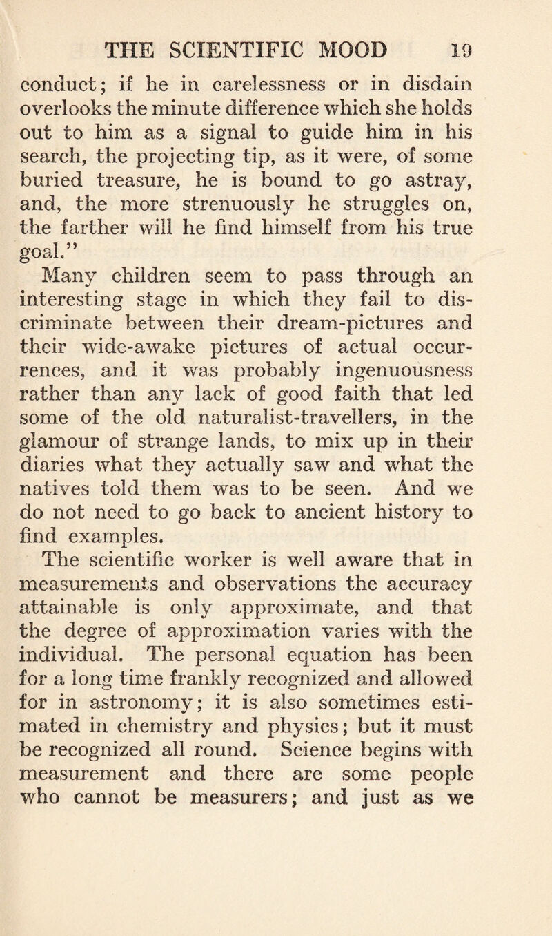 conduct; if he in carelessness or in disdain overlooks the minute difference which she holds out to him as a signal to guide him in his search, the projecting tip, as it were, of some buried treasure, he is bound to go astray, and, the more strenuously he struggles on, the farther will he find himself from his true goal,” Many children seem to pass through an interesting stage in which they fail to dis¬ criminate between their dream-pictures and their wide-awake pictures of actual occur¬ rences, and it was probably ingenuousness rather than any lack of good faith that led some of the old naturalist-travellers, in the glamour of strange lands, to mix up in their diaries what they actually saw and what the natives told them was to be seen. And we do not need to go back to ancient history to find examples. The scientific worker is well aware that in measurements and observations the accuracy attainable is only approximate, and that the degree of approximation varies with the individual. The personal equation has been for a long time frankly recognized and allowed for in astronomy; it is also sometimes esti¬ mated in chemistry and physics; but it must be recognized all round. Science begins with measurement and there are some people who cannot be measurers; and just as we