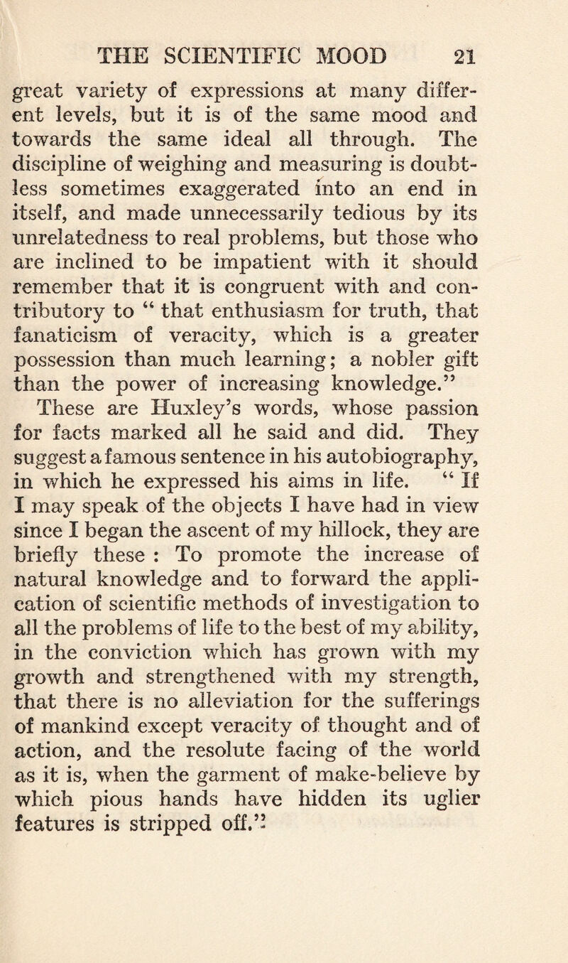 great variety of expressions at many differ¬ ent levels, but it is of the same mood and towards the same ideal all through. The discipline of weighing and measuring is doubt¬ less sometimes exaggerated into an end in itself, and made unnecessarily tedious by its unrelatedness to real problems, but those who are inclined to be impatient with it should remember that it is congruent with and con¬ tributory to “ that enthusiasm for truth, that fanaticism of veracity, which is a greater possession than much learning; a nobler gift than the power of increasing knowledge.” These are Huxley’s words, whose passion for facts marked all he said and did. They suggest a famous sentence in his autobiography, in which he expressed his aims in life. 44 If I may speak of the objects I have had in view since I began the ascent of my hillock, they are briefly these : To promote the increase of natural knowledge and to forward the appli¬ cation of scientific methods of investigation to all the problems of life to the best of my ability, in the conviction which has grown with my growth and strengthened with my strength, that there is no alleviation for the sufferings of mankind except veracity of thought and of action, and the resolute facing of the world as it is, when the garment of make-believe by which pious hands have hidden its uglier features is stripped off.”