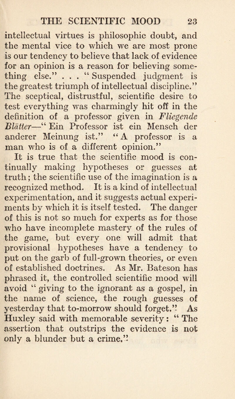 intellectual virtues is philosophic doubt, and the mental vice to which we are most prone is our tendency to believe that lack of evidence for an opinion is a reason for believing some¬ thing else.” . . . 46 Suspended judgment is the greatest triumph of intellectual discipline.” The sceptical, distrustful, scientific desire to test everything was charmingly hit off in the definition of a professor given in Fliegende Blatter—44 Ein Professor ist ein Mensch der anderer Meinung ist.” “ A professor is a man who is of a different opinion.” It is true that the scientific mood is con¬ tinually making hypotheses or guesses at truth; the scientific use of the imagination is a recognized method. It is a kind of intellectual experimentation, and it suggests actual experi¬ ments by which it is itself tested. The danger of this is not so much for experts as for those who have incomplete mastery of the rules of the game, but every one will admit that provisional hypotheses have a tendency to put on the garb of full-grown theories, or even of established doctrines. As Mr. Bateson has phrased it, the controlled scientific mood will avoid 44 giving to the ignorant as a gospel, in the name of science, the rough guesses of yesterday that to-morrow should forget.” As Huxley said with memorable severity: 44 The assertion that outstrips the evidence is not only a blunder but a crime,”