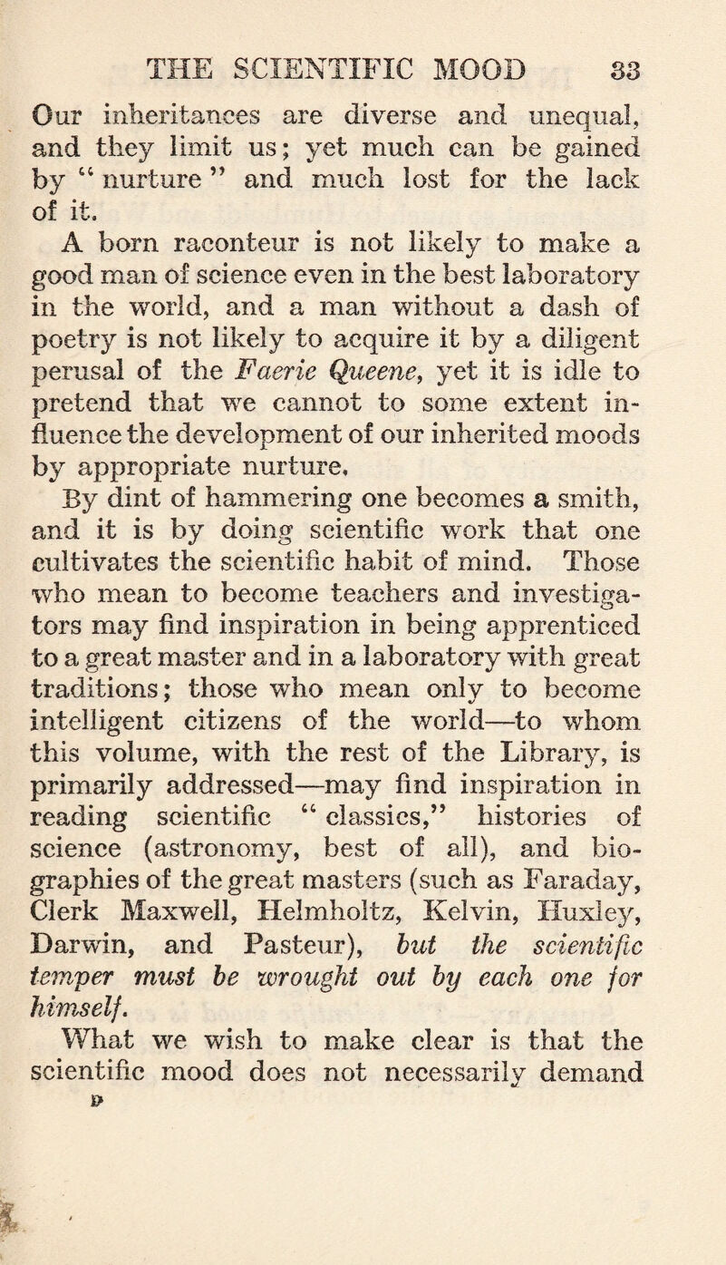 Our inheritances are diverse and unequal, and they limit us; yet much can be gained by 44 nurture ” and much lost for the lack of it. A born raconteur is not likely to make a good man of science even in the best laboratory in the world, and a man without a dash of poetry is not likely to acquire it by a diligent perusal of the Faerie Queene, yet it is idle to pretend that we cannot to some extent in¬ fluence the development of our inherited moods by appropriate nurture. By dint of hammering one becomes a smith, and it is by doing scientific work that one cultivates the scientific habit of mind. Those who mean to become teachers and investiga¬ tors may find inspiration in being apprenticed to a great master and in a laboratory with great traditions; those who mean only to become intelligent citizens of the world—to whom this volume, with the rest of the Library, is primarily addressed—may find inspiration in reading scientific 44 classics,” histories of science (astronomy, best of all), and bio¬ graphies of the great masters (such as Faraday, Clerk Maxwell, Helmholtz, Kelvin, Huxley, Darwin, and Pasteur), but the scientific temper must be wrought out by each one for himself. What we wish to make clear is that the scientific mood does not necessarily demand