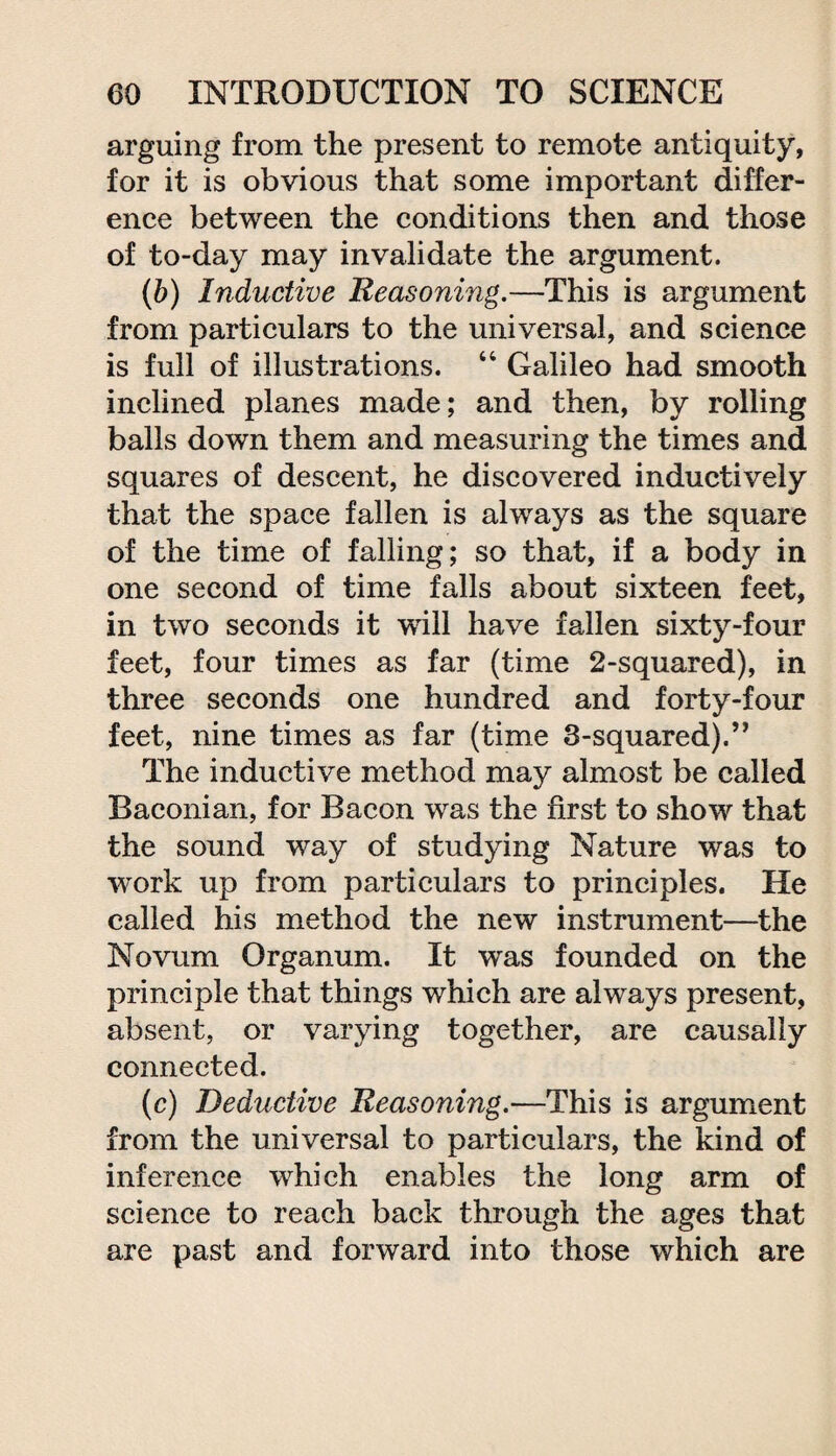 arguing from the present to remote antiquity, for it is obvious that some important differ¬ ence between the conditions then and those of to-day may invalidate the argument. (b) Inductive Reasoning.—This is argument from particulars to the universal, and science is full of illustrations. “ Galileo had smooth inclined planes made; and then, by rolling balls down them and measuring the times and squares of descent, he discovered inductively that the space fallen is always as the square of the time of falling; so that, if a body in one second of time falls about sixteen feet, in two seconds it will have fallen sixty-four feet, four times as far (time 2-squared), in three seconds one hundred and forty-four feet, nine times as far (time 3-squared).” The inductive method may almost be called Baconian, for Bacon was the first to show that the sound way of studying Nature was to 'work up from particulars to principles. He called his method the new instrument—the Novum Organum. It was founded on the principle that things which are always present, absent, or varying together, are causally connected. (c) Deductive Reasoning.—This is argument from the universal to particulars, the kind of inference which enables the long arm of science to reach back through the ages that are past and forward into those which are