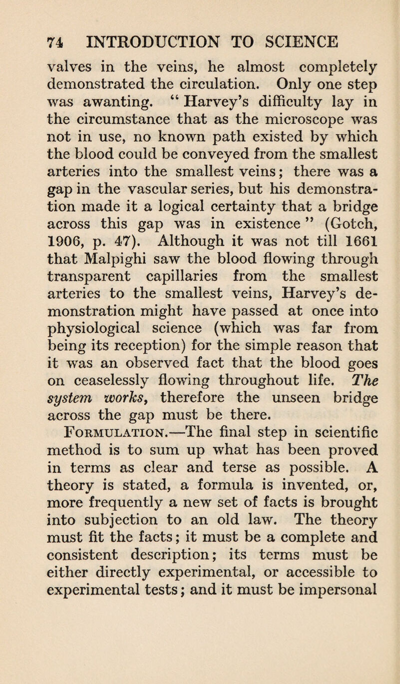 valves in the veins, he almost completely demonstrated the circulation. Only one step was awanting. “ Harvey’s difficulty lay in the circumstance that as the microscope was not in use, no known path existed by which the blood could be conveyed from the smallest arteries into the smallest veins; there was a gap in the vascular series, but his demonstra¬ tion made it a logical certainty that a bridge across this gap was in existence ” (Gotch, 1906, p. 47). Although it was not till 1661 that Malpighi saw the blood flowing through transparent capillaries from the smallest arteries to the smallest veins, Harvey’s de¬ monstration might have passed at once into physiological science (which was far from being its reception) for the simple reason that it was an observed fact that the blood goes on ceaselessly flowing throughout life. The system works, therefore the unseen bridge across the gap must be there. Formulation.—The final step in scientific method is to sum up what has been proved in terms as clear and terse as possible. A theory is stated, a formula is invented, or, more frequently a new set of facts is brought into subjection to an old law. The theory must fit the facts; it must be a complete and consistent description; its terms must be either directly experimental, or accessible to experimental tests; and it must be impersonal