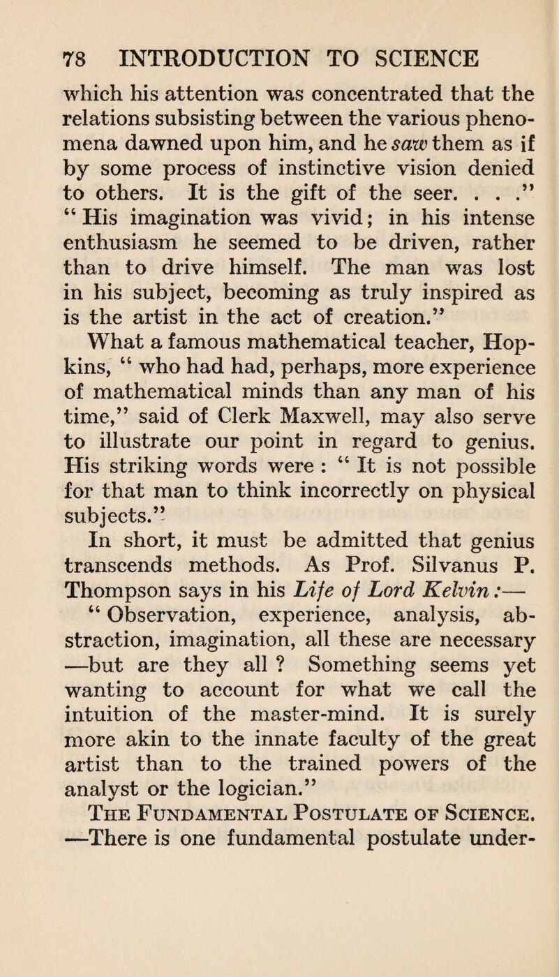 which his attention was concentrated that the relations subsisting between the various pheno¬ mena dawned upon him, and he saw them as if by some process of instinctive vision denied to others. It is the gift of the seer. . . .” 44 His imagination was vivid; in his intense enthusiasm he seemed to be driven, rather than to drive himself. The man was lost in his subject, becoming as truly inspired as is the artist in the act of creation.” What a famous mathematical teacher, Hop¬ kins, 44 who had had, perhaps, more experience of mathematical minds than any man of his time,” said of Clerk Maxwell, may also serve to illustrate our point in regard to genius. His striking words were : 44 It is not possible for that man to think incorrectly on physical subjects.’* In short, it must be admitted that genius transcends methods. As Prof. Silvanus P. Thompson says in his Life of Lord Kelvin:— 44 Observation, experience, analysis, ab¬ straction, imagination, all these are necessary —but are they all ? Something seems yet wanting to account for what we call the intuition of the master-mind. It is surely more akin to the innate faculty of the great artist than to the trained powers of the analyst or the logician.” The Fundamental Postulate of Science. —There is one fundamental postulate under-