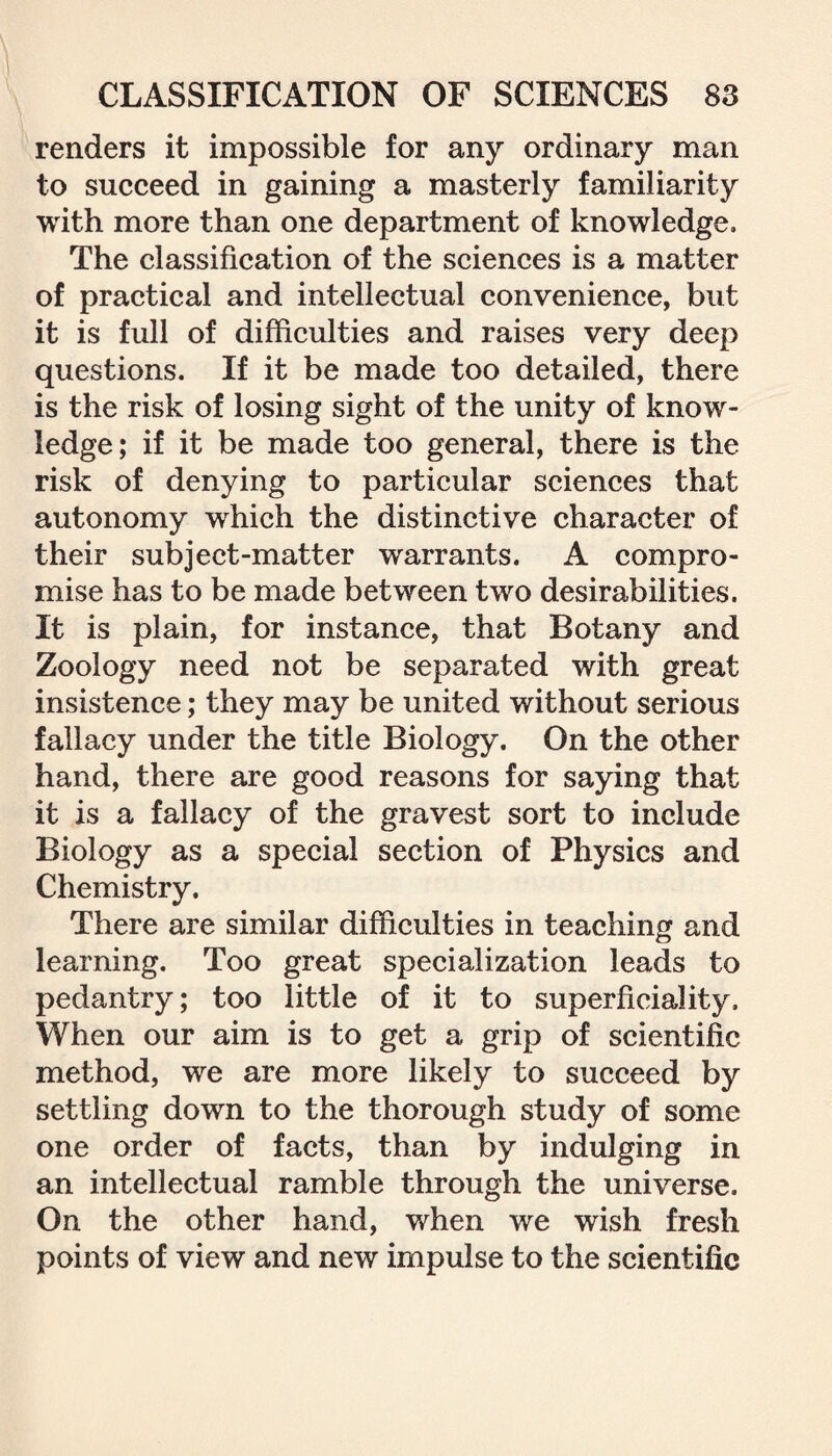 renders it impossible for any ordinary man to succeed in gaining a masterly familiarity with more than one department of knowledge. The classification of the sciences is a matter of practical and intellectual convenience, but it is full of difficulties and raises very deep questions. If it be made too detailed, there is the risk of losing sight of the unity of know¬ ledge; if it be made too general, there is the risk of denying to particular sciences that autonomy which the distinctive character of their subject-matter warrants. A compro¬ mise has to be made between two desirabilities. It is plain, for instance, that Botany and Zoology need not be separated with great insistence; they may be united without serious fallacy under the title Biology. On the other hand, there are good reasons for saying that it is a fallacy of the gravest sort to include Biology as a special section of Physics and Chemistry. There are similar difficulties in teaching and learning. Too great specialization leads to pedantry; too little of it to superficiality. When our aim is to get a grip of scientific method, we are more likely to succeed by settling down to the thorough study of some one order of facts, than by indulging in an intellectual ramble through the universe. On the other hand, when we wish fresh points of view and new impulse to the scientific