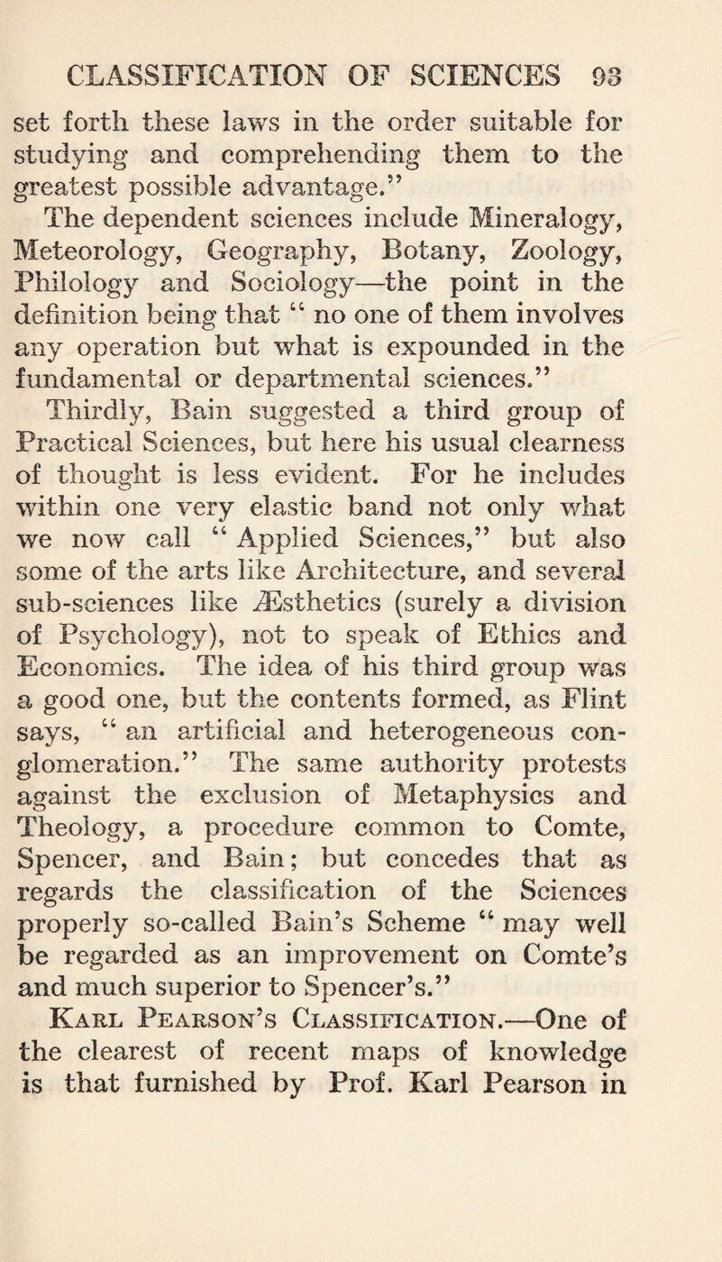 set forth these laws in the order suitable for studying and comprehending them to the greatest possible advantage.” The dependent sciences include Mineralogy, Meteorology, Geography, Botany, Zoology, Philology and Sociology—the point in the definition being that “ no one of them involves any operation but what is expounded in the fundamental or departmental sciences.” Thirdly, Bain suggested a third group of Practiced Sciences, but here his usual clearness of thought is less evident. For he includes within one very elastic band not only what we now call “ Applied Sciences,” but also some of the arts like Architecture, and several sub-sciences like ^Esthetics (surely a division of Psychology), not to speak of Ethics and Economics. The idea of his third group was a good one, but the contents formed, as Flint says, “ an artificial and heterogeneous con¬ glomeration.” The same authority protests against the exclusion of Metaphysics and Theology, a procedure common to Comte, Spencer, and Bain; but concedes that as regards the classification of the Sciences properly so-called Bain’s Scheme “ may well be regarded as an improvement on Comte’s and much superior to Spencer’s.” Karl Pearson’s Classification.—One of the clearest of recent maps of knowledge is that furnished by Prof. Karl Pearson in