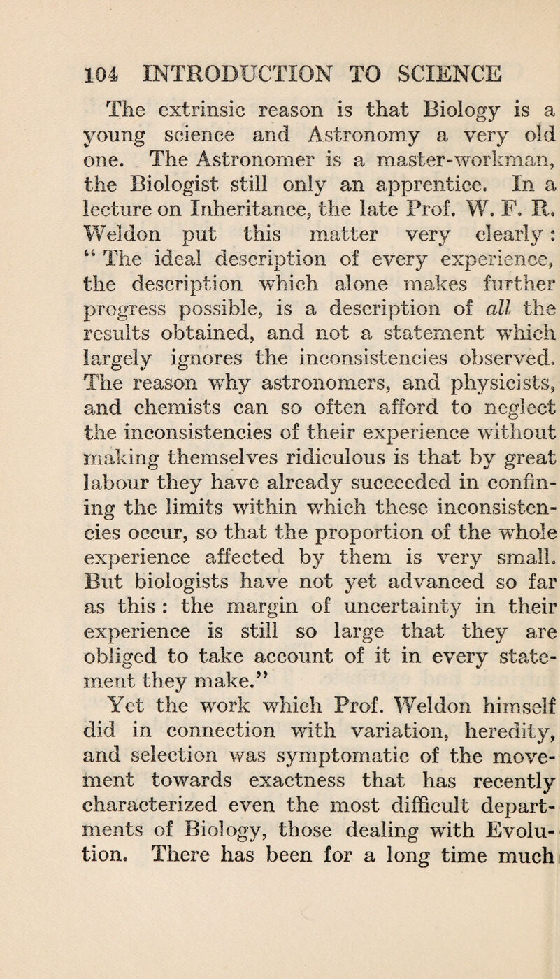 The extrinsic reason is that Biology is a young science and Astronomy a very old one. The Astronomer is a master-workman, the Biologist still only an apprentice. In a lecture on Inheritance, the late Prof. W. F. R. Weldon put this matter very clearly: “ The ideal description of every experience, the description which alone makes further progress possible, is a description of all the results obtained, and not a statement which largely ignores the inconsistencies observed. The reason why astronomers, and physicists, and chemists can so often afford to neglect the inconsistencies of their experience without making themselves ridiculous is that by great labour they have already succeeded in confin¬ ing the limits within which these inconsisten¬ cies occur, so that the proportion of the whole experience affected by them is very small. But biologists have not yet advanced so far as this : the margin of uncertainty in their experience is still so large that they are obliged to take account of it in every state¬ ment they make.” Yet the work which Prof. Weldon himself did in connection with variation, heredity, and selection was symptomatic of the move¬ ment towards exactness that has recently characterized even the most difficult depart¬ ments of Biology, those dealing with Evolu¬ tion, There has been for a long time much