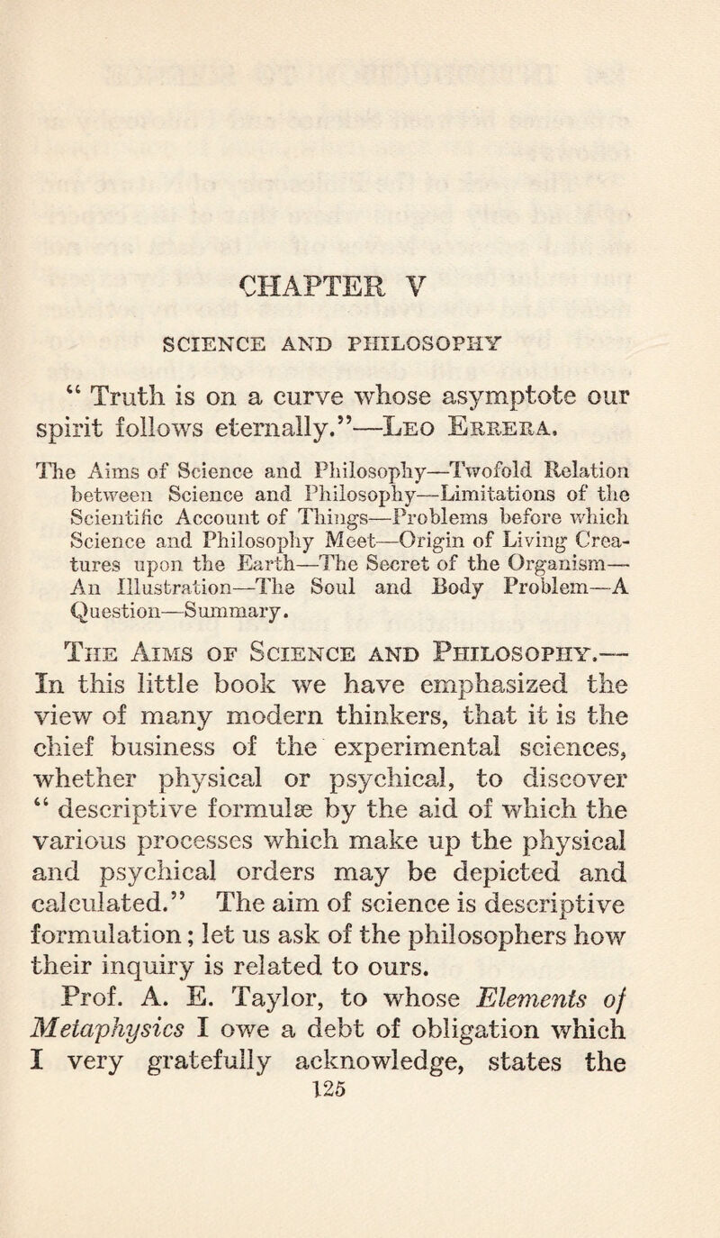 CHAPTER V SCIENCE AND PHILOSOPHY “ Truth is on a curve whose asymptote our spirit follows eternally.5’—Leo Errera. The Aims of Science and Philosophy—Twofold Relation between Science and Philosophy—Limitations of the Scientific Account of Things—Problems before which Science and Philosophy Meet—Origin of Living Crea¬ tures upon the Earth—The Secret of the Organism— An Illustration—The Soul and Body Problem—A Question—Summary. The Aims of Science and Philosophy.— In this little book we have emphasized the view of many modern thinkers, that it is the chief business of the experimental sciences, whether physical or psychical, to discover “ descriptive formulae by the aid of which the various processes which make up the physical and psychical orders may be depicted and calculated.” The aim of science is descriptive formulation; let us ask of the philosophers how their inquiry is related to ours. Prof. A. E. Taylor, to whose Elements of Metaphysics I owe a debt of obligation which I very gratefully acknowledge, states the