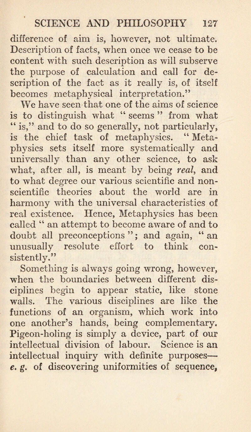 difference of aim is, however, not ultimate. Description of facts, when once we cease to be content wTith such description as will subserve the purpose of calculation and call for de¬ scription of the fact as it really is, of itself becomes metaphysical interpretation.55 We have seen that one of the aims of science is to distinguish what “ seems 55 from what “ is,55 and to do so generally, not particularly, is the chief task of metaphysics. “ Meta¬ physics sets itself more systematically and universally than any other science, to ask what, after all, is meant by being real, and to what degree our various scientific and non- scientific theories about the world are in harmony with the universal characteristics of real existence. Hence, Metaphysics has been called “ an attempt to become aware of and to doubt all preconceptions 55; and again, “ an unusually resolute effort to think con¬ sistently.55 Something is always going wrong, however, when the boundaries between different dis¬ ciplines begin to appear static, like stone walls. The various disciplines are like the functions of an organism, which work into one another’s hands, being complementary. Pigeon-holing is simply a device, part of our intellectual division of labour. Science is an intellectual inquiry with definite purposes—- e. g. of discovering uniformities of sequence,