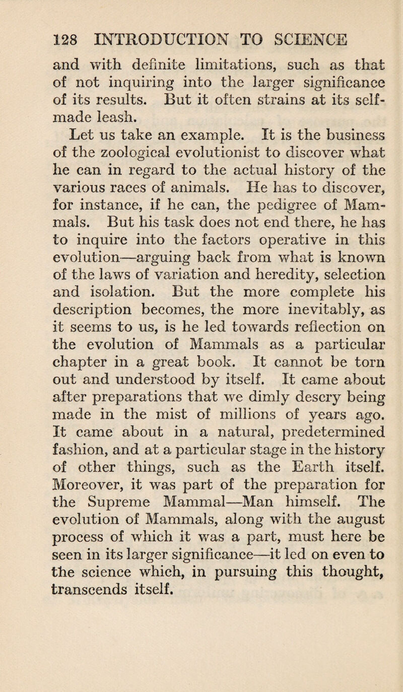 and with definite limitations, such as that of not inquiring into the larger significance of its results. But it often strains at its self- made leash. Let us take an example. It is the business of the zoological evolutionist to discover what he can in regard to the actual history of the various races of animals. He has to discover, for instance, if he can, the pedigree of Mam¬ mals. But his task does not end there, he has to inquire into the factors operative in this evolution—arguing back from what is known of the laws of variation and heredity, selection and isolation. But the more complete his description becomes, the more inevitably, as it seems to us, is he led towards reflection on the evolution of Mammals as a particular chapter in a great book. It cannot be torn out and understood by itself. It came about after preparations that we dimly descry being made in the mist of millions of years ago. It came about in a natural, predetermined fashion, and at a particular stage in the history of other things, such as the Earth itself. Moreover, it was part of the preparation for the Supreme Mammal—Man himself. The evolution of Mammals, along with the august process of which it was a part, must here be seen in its larger significance—it led on even to the science which, in pursuing this thought, transcends itself.