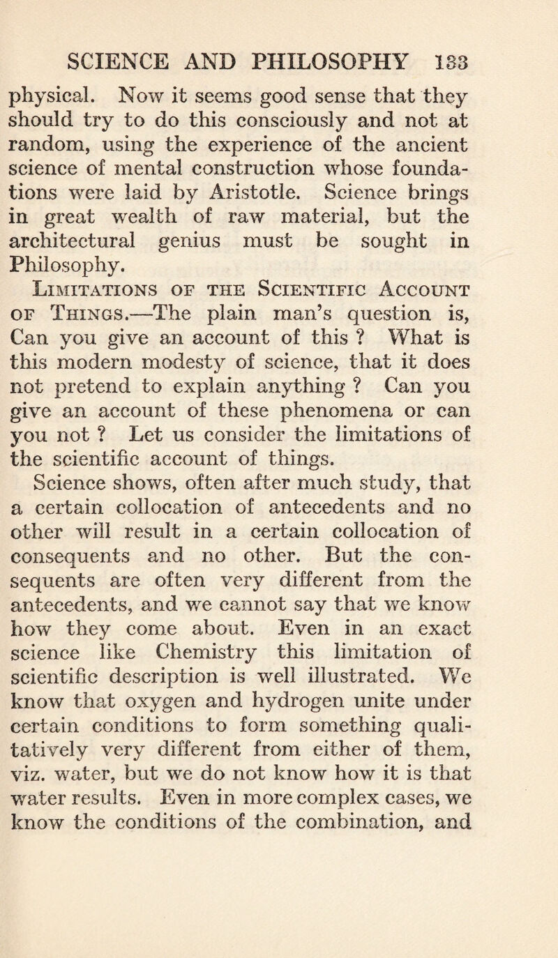 physical. Now it seems good sense that they should try to do this consciously and not at random, using the experience of the ancient science of mental construction whose founda¬ tions were laid by Aristotle. Science brings in great wealth of raw material, but the architectural genius must be sought in Philosophy. Limitations of the Scientific Account of Things.—The plain man’s question is, Can you give an account of this ? What is this modern modesty of science, that it does not pretend to explain anything ? Can you give an account of these phenomena or can you not ? Let us consider the limitations of the scientific account of things. Science shows, often after much study, that a certain collocation of antecedents and no other will result in a certain collocation of consequents and no other. But the con¬ sequents are often very different from the antecedents, and we cannot say that we know how they come about. Even in an exact science like Chemistry this limitation of scientific description is well illustrated. We know that oxygen and hydrogen unite under certain conditions to form something quali¬ tatively very different from either of them, viz. water, but we do not know how it is that water results. Even in more complex cases, we know the conditions of the combination, and
