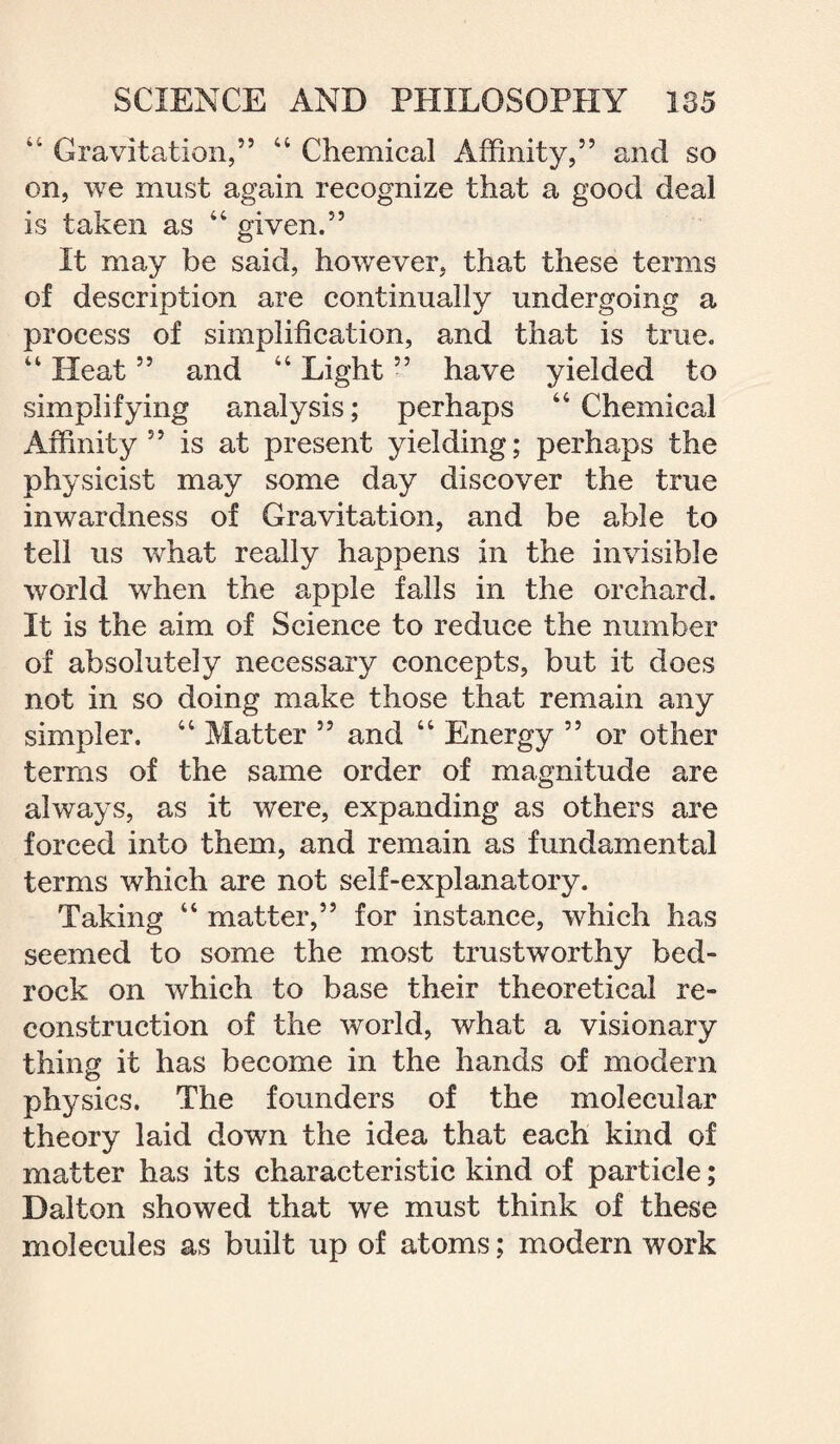 44 Gravitation,” 44 Chemical Affinity,” and so on, we must again recognize that a good deal is taken as 44 given.” It may be said, however, that these terms of description are continually undergoing a process of simplification, and that is true. 44 Heat ” and 44 Light ” have yielded to simplifying analysis; perhaps 44 Chemical Affinity” is at present yielding; perhaps the physicist may some day discover the true inwardness of Gravitation, and be able to tell us what really happens in the invisible world when the apple falls in the orchard. It is the aim of Science to reduce the number of absolutely necessary concepts, but it does not in so doing make those that remain any simpler. 44 Matter ” and 44 Energy ” or other terms of the same order of magnitude are always, as it were, expanding as others are forced into them, and remain as fundamental terms which are not self-explanatory. Taking 44 matter,” for instance, which has seemed to some the most trustworthy bed¬ rock on which to base their theoretical re¬ construction of the world, what a visionary thing it has become in the hands of modern physics. The founders of the molecular theory laid down the idea that each kind of matter has its characteristic kind of particle; Dalton showed that we must think of these molecules as built up of atoms; modern work