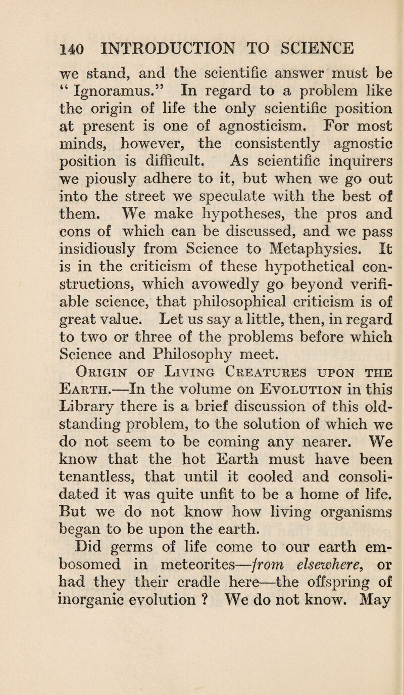 we stand, and the scientific answer must be “ Ignoramus.” In regard to a problem like the origin of life the only scientific position at present is one of agnosticism. For most minds, however, the consistently agnostic position is difficult. As scientific inquirers we piously adhere to it, but when we go out into the street we speculate with the best of them. We make hypotheses, the pros and cons of which can be discussed, and we pass insidiously from Science to Metaphysics. It is in the criticism of these hypothetical con¬ structions, which avowedly go beyond verifi¬ able science, that philosophical criticism is of great value. Let us say a little, then, in regard to two or three of the problems before which Science and Philosophy meet. Origin of Living Creatures upon the Earth.—In the volume on Evolution in this Library there is a brief discussion of this old- standing problem, to the solution of which we do not seem to be coming any nearer. We know that the hot Earth must have been tenantless, that until it cooled and consoli¬ dated it was quite unfit to be a home of life. But we do not know how living organisms began to be upon the earth. Did germs of life come to our earth em¬ bosomed in meteorites—from elsewhere, or had they their cradle here—the offspring of inorganic evolution ? We do not know. May