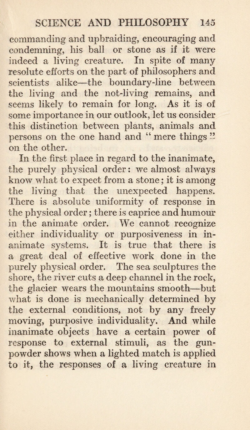 commanding and upbraiding, encouraging and condemning, his ball or stone as if it were indeed a living creature. In spite of many resolute efforts on the part of philosophers and scientists alike—the boundary-line between the living and the not-living remains, and seems likely to remain for long. As it is of some importance in our outlook, let us consider this distinction between plants, animals and persons on the one hand and 44 mere things ” on the other. In the first place in regard to the inanimate, the purely physical order: we almost always know what to expect from a stone; it is among the living that the unexpected happens. There is absolute uniformity of response in the physical order; there is caprice and humour in the animate order. We cannot recognise either individuality or purposiveness in in¬ animate systems. It is true that there is a great deal of effective work done in the purely physical order. The sea sculptures the shore, the river cuts a deep channel in the rock, the glacier wears the mountains smooth—but what is done is mechanically determined by the external conditions, not by any freely moving, purposive individuality. And while inanimate objects have a certain power of response to external stimuli, as the gun¬ powder shows when a lighted match is applied to it, the responses of a living creature in