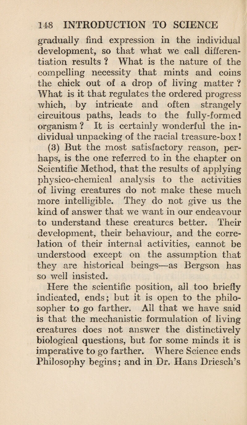 gradually find expression in the individual development, so that what we call differen¬ tiation results ? What is the nature of the compelling necessity that mints and coins the chick out of a drop of living matter ? What is it that regulates the ordered progress which, by intricate and often strangely circuitous paths, leads to the fully-formed organism ? It is certainly wonderful the in¬ dividual unpacking of the racial treasure-box ! (3) But the most satisfactory reason, per¬ haps, is the one referred to in the chapter on Scientific Method, that the results of applying physico-chemical analysis to the activities of living creatures do not make these much more intelligible. They do not give us the kind of answer that we want in our endeavour to understand these creatures better. Their development, their behaviour, and the corre¬ lation of their internal activities, cannot be understood except on the assumption that they are historical beings—as Bergson has so well insisted. Here the scientific position, all too briefly indicated, ends; but it is open to the philo¬ sopher to go farther. Ail that we have said is that the mechanistic formulation of living creatures does not answer the distinctively biological questions, but for some minds it is imperative to go farther. Where Science ends Philosophy begins; and in Dr. Hans Driesch’s