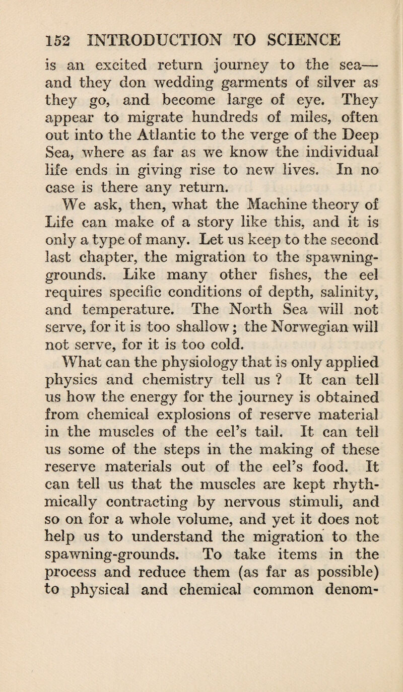 is an excited return journey to the sea— and they don wedding garments of silver as they go, and become large of eye. They appear to migrate hundreds of miles, often out into the Atlantic to the verge of the Deep Sea, where as far as we know the individual life ends in giving rise to new lives. In no case is there any return. We ask, then, what the Machine theory of Life can make of a story like this, and it is only a type of many. Let us keep to the second last chapter, the migration to the spawning- grounds. Like many other fishes, the eel requires specific conditions of depth, salinity, and temperature. The North Sea will not serve, for it is too shallow; the Norwegian will not serve, for it is too cold. What can the physiology that is only applied physics and chemistry tell us ? It can tell us how the energy for the journey is obtained from chemical explosions of reserve material in the muscles of the eel’s tail. It can tell us some of the steps in the making of these reserve materials out of the eel’s food. It can tell us that the muscles are kept rhyth¬ mically contracting by nervous stimuli, and so on for a whole volume, and yet it does not help us to understand the migration to the spawning-grounds. To take items in the process and reduce them (as far as possible) to physical and chemical common denom-