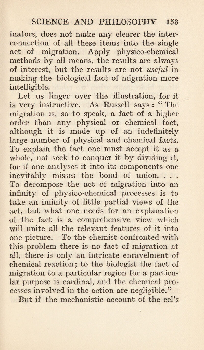 inators, does not make any clearer the inter¬ connection of all these items into the single act of migration. Apply physico-chemical methods by all means, the results are always of interest, but the results are not useful in making the biological fact of migration more intelligible. Let us linger over the illustration, for it is very instructive. As Russell says : “ The migration is, so to speak, a fact of a higher order than any physical or chemical fact, although it is made up of an indefinitely large number of physical and chemical facts. To explain the fact one must accept it as a whole, not seek to conquer it by dividing it, for if one analyses it into its components one inevitably misses the bond of union. , . . To decompose the act of migration into an infinity of physico-chemical processes is to take an infinity of little partial views of the act, but what one needs for an explanation of the fact is a comprehensive view which will unite all the relevant features of it into one picture. To the chemist confronted with this problem there is no fact of migration at all, there is only an intricate enravelment of chemical reaction; to the biologist the fact of migration to a particular region for a particu¬ lar purpose is cardinal, and the chemical pro¬ cesses involved in the action are negligible.” But if the mechanistic account of the eel’s