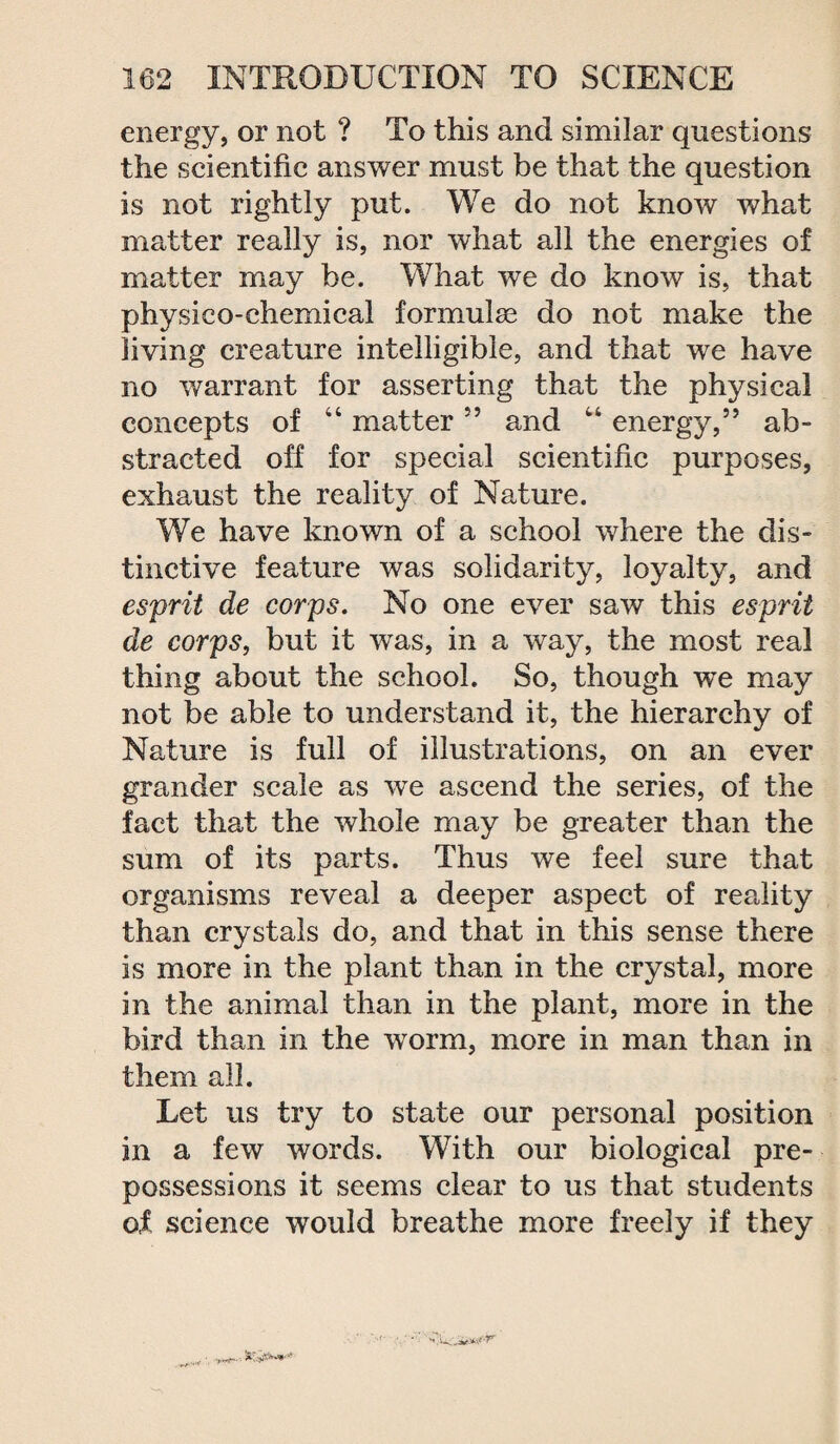 energy, or not ? To this and similar questions the scientific answer must he that the question is not rightly put. We do not know what matter really is, nor what all the energies of matter may be. What we do know is, that physico-chemical formulae do not make the living creature intelligible, and that we have no warrant for asserting that the physical concepts of “ matter55 and “ energy,” ab¬ stracted off for special scientific purposes, exhaust the reality of Nature. We have known of a school where the dis¬ tinctive feature was solidarity, loyalty, and esprit de corps. No one ever saw this esprit de corps, but it was, in a way, the most real thing about the school. So, though wTe may not be able to understand it, the hierarchy of Nature is full of illustrations, on an ever grander scale as we ascend the series, of the fact that the whole may be greater than the sum of its parts. Thus we feel sure that organisms reveal a deeper aspect of reality than crystals do, and that in this sense there is more in the plant than in the crystal, more in the animal than in the plant, more in the bird than in the worm, more in man than in them all. Let us try to state our personal position in a few words. With our biological pre¬ possessions it seems clear to us that students of, science would breathe more freely if they