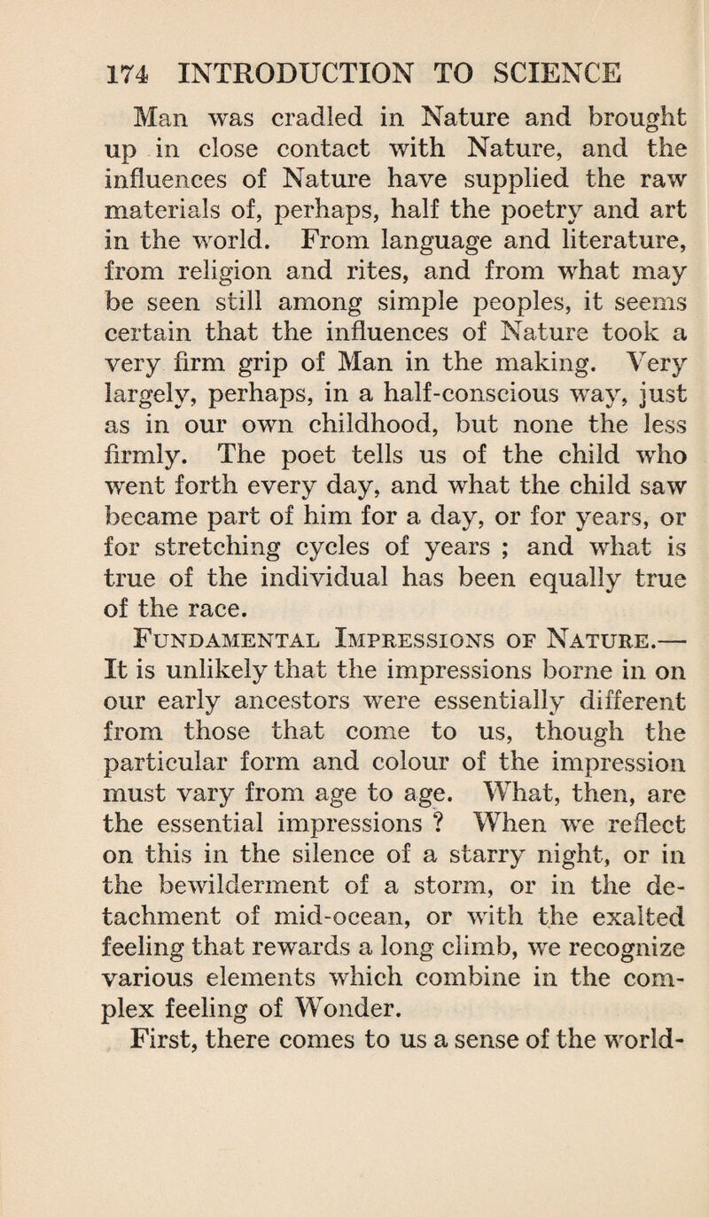 Man was cradled in Nature and brought up in close contact with Nature, and the influences of Nature have supplied the raw materials of, perhaps, half the poetry and art in the world. From language and literature, from religion and rites, and from what may be seen still among simple peoples, it seems certain that the influences of Nature took a very firm grip of Man in the making. Very largely, perhaps, in a half-conscious way, just as in our own childhood, but none the less firmly. The poet tells us of the child who went forth every day, and what the child saw became part of him for a day, or for years, or for stretching cycles of years ; and what is true of the individual has been equally true of the race. Fundamental Impressions of Nature.— It is unlikely that the impressions borne in on our early ancestors were essentially different from those that come to us, though the particular form and colour of the impression must vary from age to age. What, then, are the essential impressions ? When we reflect on this in the silence of a starry night, or in the bewilderment of a storm, or in the de¬ tachment of mid-ocean, or with the exalted feeling that rewards a long climb, we recognize various elements which combine in the com¬ plex feeling of Wonder. First, there comes to us a sense of the world-