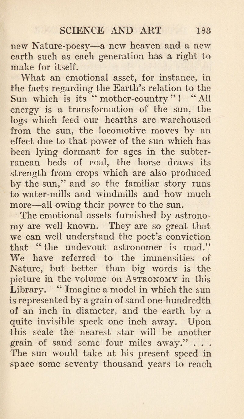 new Nature-poesy—a new heaven and a new earth such as each generation has a right to make for itself. What an emotional asset, for instance, in the facts regarding the Earth’s relation to the Sun which is its “ mother-country ” ! “ All energy is a transformation of the sun, the logs which feed our hearths are warehoused from the sun, the locomotive moves by an effect due to that power of the sun which has been lying dormant for ages in the subter¬ ranean beds of coal, the horse draws its strength from crops which are also produced by the sun,” and so the familiar story runs to water-mills and windmills and how much more—all owing their power to the sun. The emotional assets furnished by astrono¬ my are well known. They are so great that wre can well understand the poet’s conviction that “ the undevout astronomer is mad.” We have referred to the immensities of Nature, but better than big words is the picture in the volume on Astronomy in this Library. “ Imagine a model in which the sun is represented by a grain of sand one-hundredth of an inch in diameter, and the earth by a quite invisible speck one inch away. Upon this scale the nearest star will be another grain of sand some four miles away.” . . . The sun would take at his present speed in space some seventy thousand years to reach