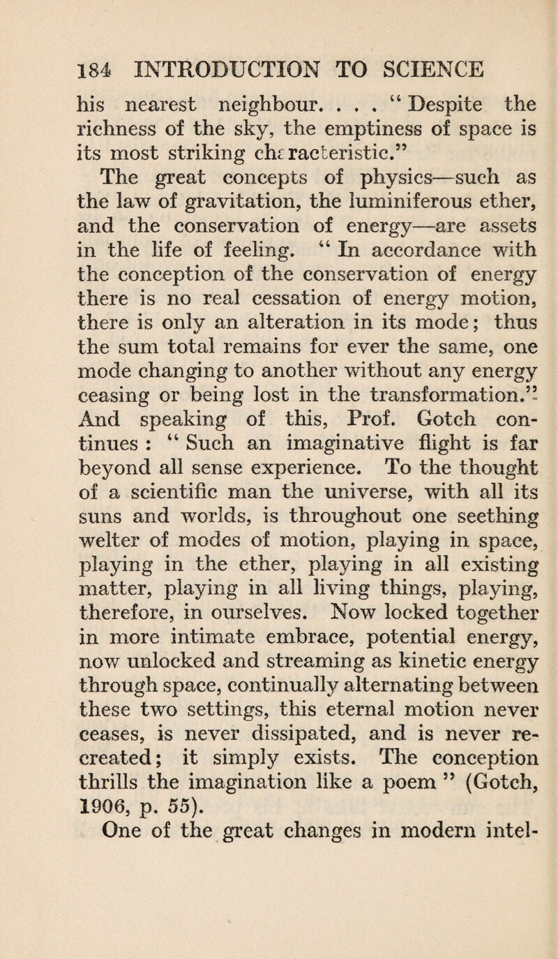 his nearest neighbour. . . . “ Despite the richness of the sky, the emptiness of space is its most striking clu racteristic.” The great concepts of physics—such as the law of gravitation, the luminiferous ether, and the conservation of energy—are assets in the life of feeling. “ In accordance with the conception of the conservation of energy there is no real cessation of energy motion, there is only an alteration in its mode; thus the sum total remains for ever the same, one mode changing to another without any energy ceasing or being lost in the transformation.’’ And speaking of this, Prof. Gotch con¬ tinues : “ Such an imaginative flight is far beyond all sense experience. To the thought of a scientific man the universe, with all its suns and worlds, is throughout one seething welter of modes of motion, playing in space, playing in the ether, playing in all existing matter, playing in all living things, playing, therefore, in ourselves. Now locked together in more intimate embrace, potential energy, now unlocked and streaming as kinetic energy through space, continually alternating between these two settings, this eternal motion never ceases, is never dissipated, and is never re¬ created; it simply exists. The conception thrills the imagination like a poem ” (Gotch, 1906, p. 55). One of the great changes in modern intel-