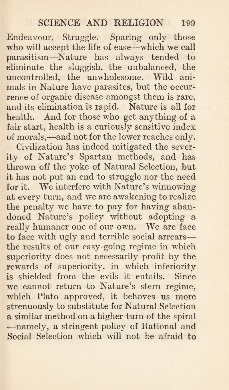 Endeavour, Struggle. Sparing only those who will accept the life of ease—which we call parasitism—Nature has always tended to eliminate the sluggish, the unbalanced, the uncontrolled, the unwholesome. Wild ani¬ mals in Nature have parasites, but the occur¬ rence of organic disease amongst them is rare, and its elimination is rapid. Nature is all for health. And for those who get anything of a fair start, health is a curiously sensitive index of morals,—and not for the lower reaches only. Civilization has indeed mitigated the sever¬ ity of Nature’s Spartan methods, and has thrown off the yoke of Natural Selection, but it has not put an end to struggle nor the need for it. We interfere with Nature’s winnowing at every turn, and we are awakening to realize the penalty we have to pay for having aban¬ doned Nature’s policy without adopting a really humaner one of our own. We are face to face with ugly and terrible social arrears— the results of our easy-going regime in which superiority does not necessarily profit by the rewards of superiority, in which inferiority is shielded from the evils it entails. Since we cannot return to Nature’s stern regime, which Plato approved, it behoves us more strenuously to substitute for Natural Selection a similar method on a higher turn of the spiral -—namely, a stringent policy of Rational and Social Selection which will not be afraid to