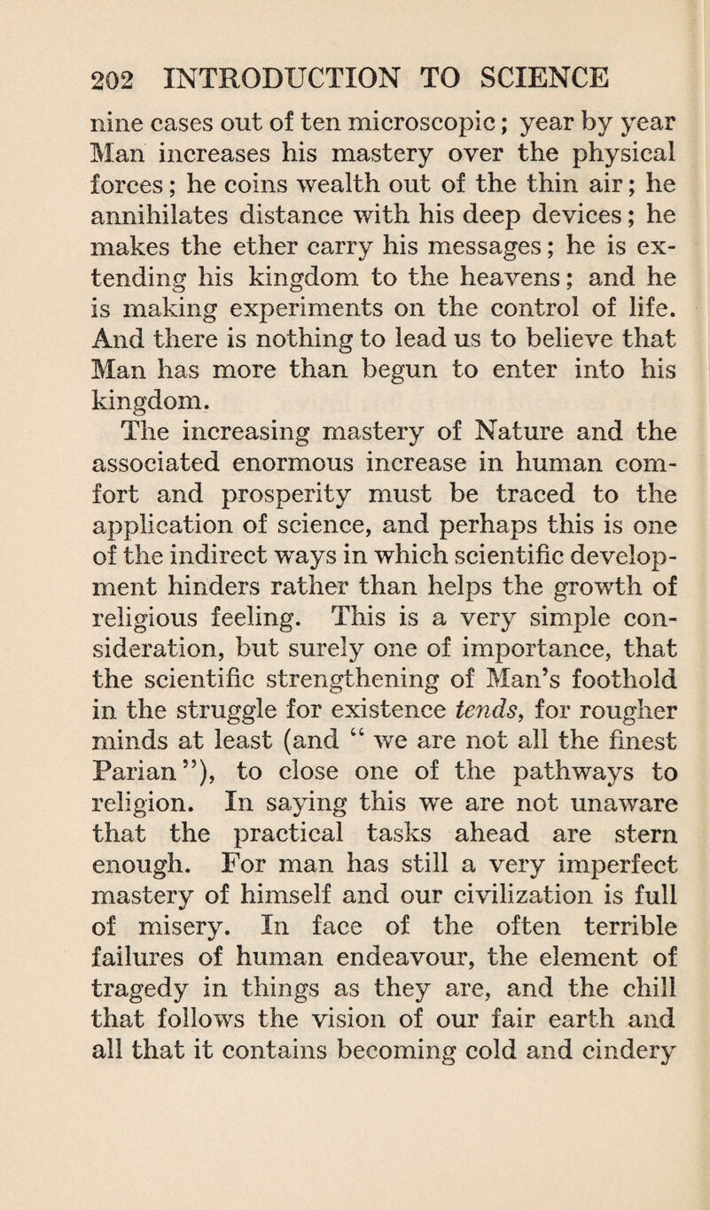 nine cases out of ten microscopic; year by year Man increases his mastery over the physical forces; he coins wealth out of the thin air; he annihilates distance with his deep devices; he makes the ether carry his messages; he is ex¬ tending his kingdom to the heavens; and he is making experiments on the control of life. And there is nothing to lead us to believe that Man has more than begun to enter into his kingdom. The increasing mastery of Nature and the associated enormous increase in human com¬ fort and prosperity must be traced to the application of science, and perhaps this is one of the indirect ways in which scientific develop¬ ment hinders rather than helps the growth of religious feeling. This is a very simple con¬ sideration, but surely one of importance, that the scientific strengthening of Man’s foothold in the struggle for existence tends, for rougher minds at least (and “ we are not all the finest Parian”), to close one of the pathways to religion. In saying this we are not unaware that the practical tasks ahead are stern enough. For man has still a very imperfect mastery of himself and our civilization is full of misery. In face of the often terrible failures of human endeavour, the element of tragedy in things as they are, and the chill that follows the vision of our fair earth and all that it contains becoming cold and cindery