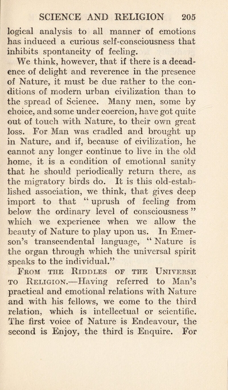 logical analysis to ail manner of emotions has induced a curious self-consciousness that inhibits spontaneity of feeling. We think, however, that if there is a decad¬ ence of delight and reverence in the presence of Nature, it must be due rather to the con¬ ditions of modern urban civilization than to the spread of Science. Many men, some by choice, and some under coercion, have got quite out of touch with Nature, to their own great loss. For Man was cradled and brought up in Nature, and if, because of civilization, he cannot any longer continue to live in the old home, it is a condition of emotional sanity that he should periodically return there, as the migratory birds do. It is this old-estab¬ lished association, we think, that gives deep import to that “ uprush of feeling from below the ordinary level of consciousness ” which we experience when we allow the beauty of Nature to play upon us. In Emer¬ son’s transcendental language, “ Nature is the organ through which the universal spirit speaks to the individual.” From the Riddles of the Universe to Religion.—Having referred to Man’s practical and emotional relations with Nature and with his fellows, we come to the third relation, which is intellectual or scientific. The first voice of Nature is Endeavour, the second is Enjoy, the third is Enquire. For