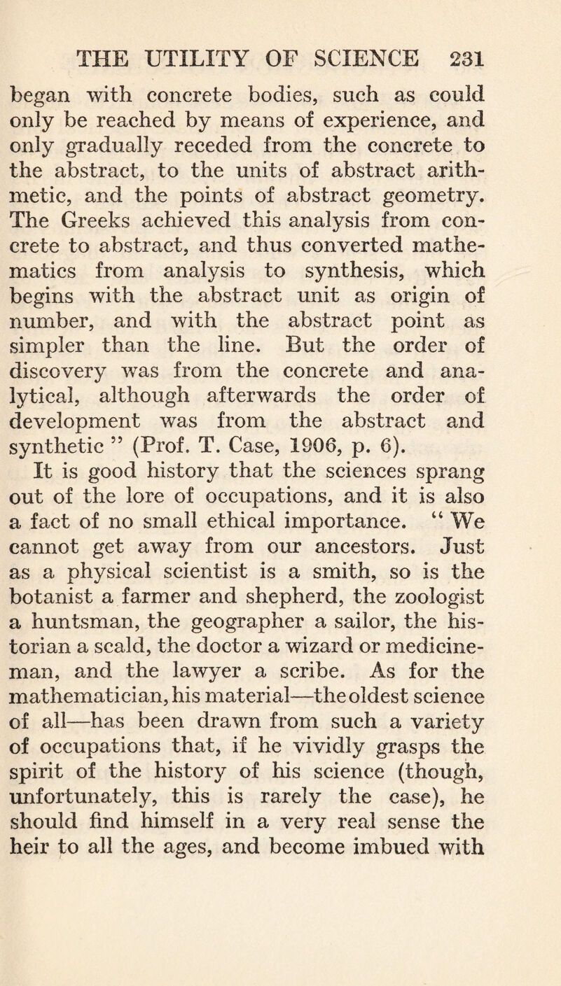 began with concrete bodies, such as could only be reached by means of experience, and only gradually receded from the concrete to the abstract, to the units of abstract arith¬ metic, and the points of abstract geometry. The Greeks achieved this analysis from con¬ crete to abstract, and thus converted mathe¬ matics from analysis to synthesis, which begins with the abstract unit as origin of number, and with the abstract point as simpler than the line. But the order of discovery was from the concrete and ana¬ lytical, although afterwards the order of development was from the abstract and synthetic 55 (Prof. T. Case, 1900, p. 6). It is good history that the sciences sprang out of the lore of occupations, and it is also a fact of no small ethical importance. 44 We cannot get away from our ancestors. Just as a physical scientist is a smith, so is the botanist a farmer and shepherd, the zoologist a huntsman, the geographer a sailor, the his¬ torian a scald, the doctor a wizard or medicine¬ man, and the lawyer a scribe. As for the mathematician, his material—the oldest science of all—has been drawn from such a variety of occupations that, if he vividly grasps the spirit of the history of his science (though, unfortunately, this is rarely the case), he should find himself in a very real sense the heir to all the ages, and become imbued with