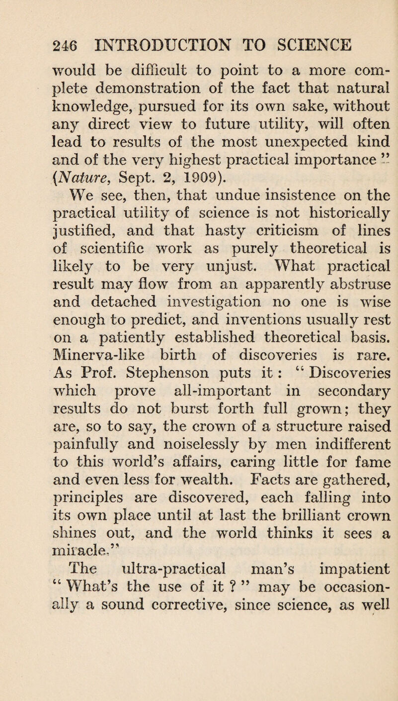 would be difficult to point to a more com¬ plete demonstration of the fact that natural knowledge, pursued for its own sake, without any direct view to future utility, will often lead to results of the most unexpected kind and of the very highest practical importance ” (Nature, Sept. 2, 1909). We see, then, that undue insistence on the practical utility of science is not historically justified, and that hasty criticism of lines of scientific work as purely theoretical is likely to be very unjust. What practical result may flow from an apparently abstruse and detached investigation no one is wise enough to predict, and inventions usually rest on a patiently established theoretical basis. Minerva-like birth of discoveries is rare. As Prof. Stephenson puts it: “ Discoveries which prove all-important in secondary results do not burst forth full grown; they are, so to say, the crown of a structure raised painfully and noiselessly by men indifferent to this world’s affairs, caring little for fame and even less for wealth. Facts are gathered, principles are discovered, each falling into its own place until at last the brilliant crown shines out, and the world thinks it sees a miracle,” The ultra-practical man’s impatient “ What’s the use of it ? ” may be occasion¬ ally a sound corrective, since science, as well