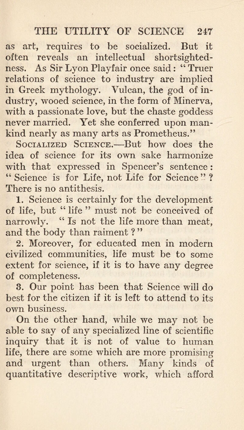 as art, requires to be socialized. But it often reveals an intellectual shortsighted¬ ness. As Sir Lyon Playfair once said: 411 Truer relations of science to industry are implied in Greek mythology. Vulcan, the god of in¬ dustry, wooed science, in the form of Minerva, with a passionate love, but the chaste goddess never married. Yet she conferred upon man¬ kind nearly as many arts as Prometheus.” Socialized Science.—But how does the idea of science for its own sake harmonize with that expressed in Spencer’s sentence: 44 Science is for Life, not Life for Science” ? There is no antithesis. 1. Science is certainly for the development of life, but 44 life ” must not be conceived of narrowly. 44 Is not the life more than meat, and the body than raiment ? ” 2. Moreover, for educated men in modern civilized communities, life must be to some extent for science, if it is to have any degree of completeness. 3. Our point has been that Science will do best for the citizen if it is left to attend to its own business. On the other hand, while we may not be able to say of any specialized line of scientific inquiry that it is not of value to human life, there are some which are more promising and urgent than others. Many kinds of quantitative descriptive work, which afford