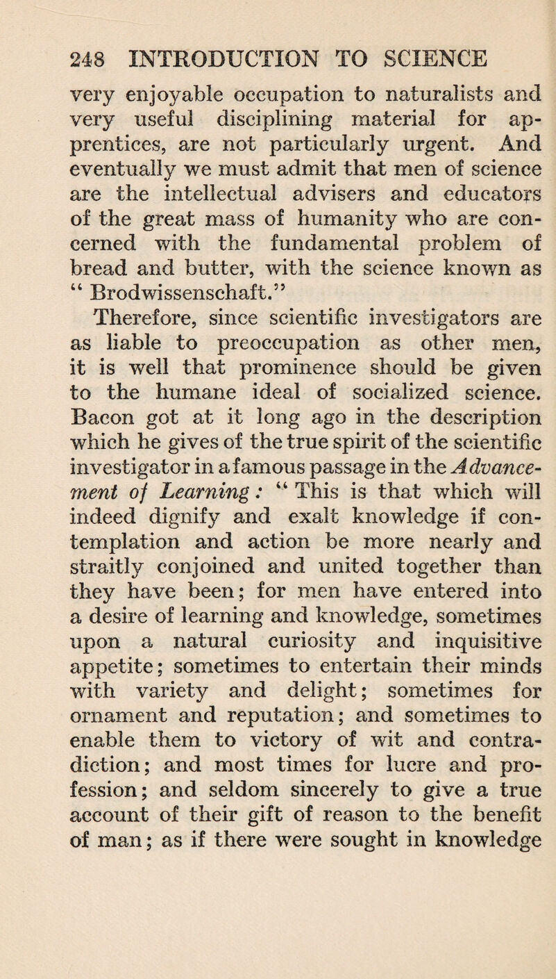 very enjoyable occupation to naturalists and very useful disciplining material for ap¬ prentices, are not particularly urgent. And eventually we must admit that men of science are the intellectual advisers and educators of the great mass of humanity who are con¬ cerned with the fundamental problem of bread and butter, with the science known as 44 Brodwissensehaft.” Therefore, since scientific investigators are as liable to preoccupation as other men, it is well that prominence should be given to the humane ideal of socialized science. Bacon got at it long ago in the description which he gives of the true spirit of the scientific investigator in a famous passage in the Advance¬ ment oj Learning: 44 This is that which will indeed dignify and exalt knowledge if con¬ templation and action be more nearly and straitly conjoined and united together than they have been; for men have entered into a desire of learning and knowledge, sometimes upon a natural curiosity and inquisitive appetite; sometimes to entertain their minds with variety and delight; sometimes for ornament and reputation; and sometimes to enable them to victory of wit and contra¬ diction; and most times for lucre and pro¬ fession; and seldom sincerely to give a true account of their gift of reason to the benefit of man; as if there were sought in knowledge
