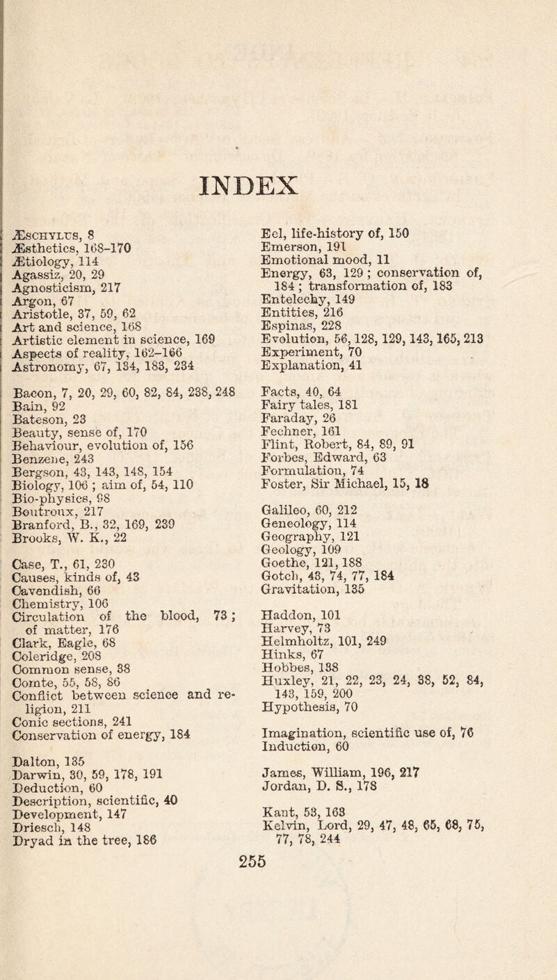 INDEX XSCHYLUS, 8 .Esthetics, 168-170 Etiology, 114 Agassiz, 20, 29 Agnosticism, 217 Argon, 67 Aristotle, 37, 59, 62 Art and science, 168 Artistic element in science, 169 Aspects of reality, 162-166 Astronomy, 67, 134, 183, 234 Bacon, 7, 20, 29, 60, 82, 84, 238, 248 Bain, 92 Bateson, 23 Beauty, sense of, 170 Behaviour, evolution of, 156 Benzene, 243 Bergson, 43, 143, 148, 154 Biology, 106 ; aim of, 54, 110 Bio-physics, 98 Boutroux, 217 Branford, B., 32, 169, 239 Brooks, W. K., 22 Case, T., 61, 230 Causes, kinds of, 43 Cavendish, 66 Chemistry, 100 Circulation of the blood, 73; of matter, 176 Clark, Eagle, 68 Coleridge, 208 Common sense, 38 Comte, 55, 58, 86 Conflict between science and re¬ ligion, 211 Conic sections, 241 Conservation of energy, 184. Dalton, 135 Darwin, 30, 59, 178, 191 Deduction, 60 Description, scientific, 40 Development, 147 Driesch, 148 Dryad in the tree, 186 Eel, life-history of, 150 Emerson, 191 Emotional mood, 11 Energy, 63, 129 ; conservation of, 184 ; transformation of, 183 Entelechy, 149 Entities, 216 Espinas, 228 Evolution, 56,128, 129,143,165, 213 Experiment, 70 Explanation, 41 Facts, 40, 64 Fairy tales, 181 Faraday, 26 Fechner, 161 Flint, Robert, 84, 89, 91 Forbes, Edward, 63 Formulation, 74 Foster, Sir Michael, 15, 18 Galileo, 60, 212 Geneology, 114 Geography, 121 Geology, 109 Goethe, 121,188 Gotch, 43, 74, 77, 184 Gravitation, 135 Haddon, 101 Harvey, 73 Helmholtz, 101, 249 Hinks, 67 Hobbes, 138 Huxley, 21, 22, 23, 24, 38, 52, 84, 143, 159, 200 Hypothesis, 70 Imagination, scientific use of, 76 Induction, 60 James, William, 196, 217 Jordan, D. S., 178 Kant, 53, 163 Kelvin, Lord, 29, 47, 48, 65, 68, 75, 77, 78, 244