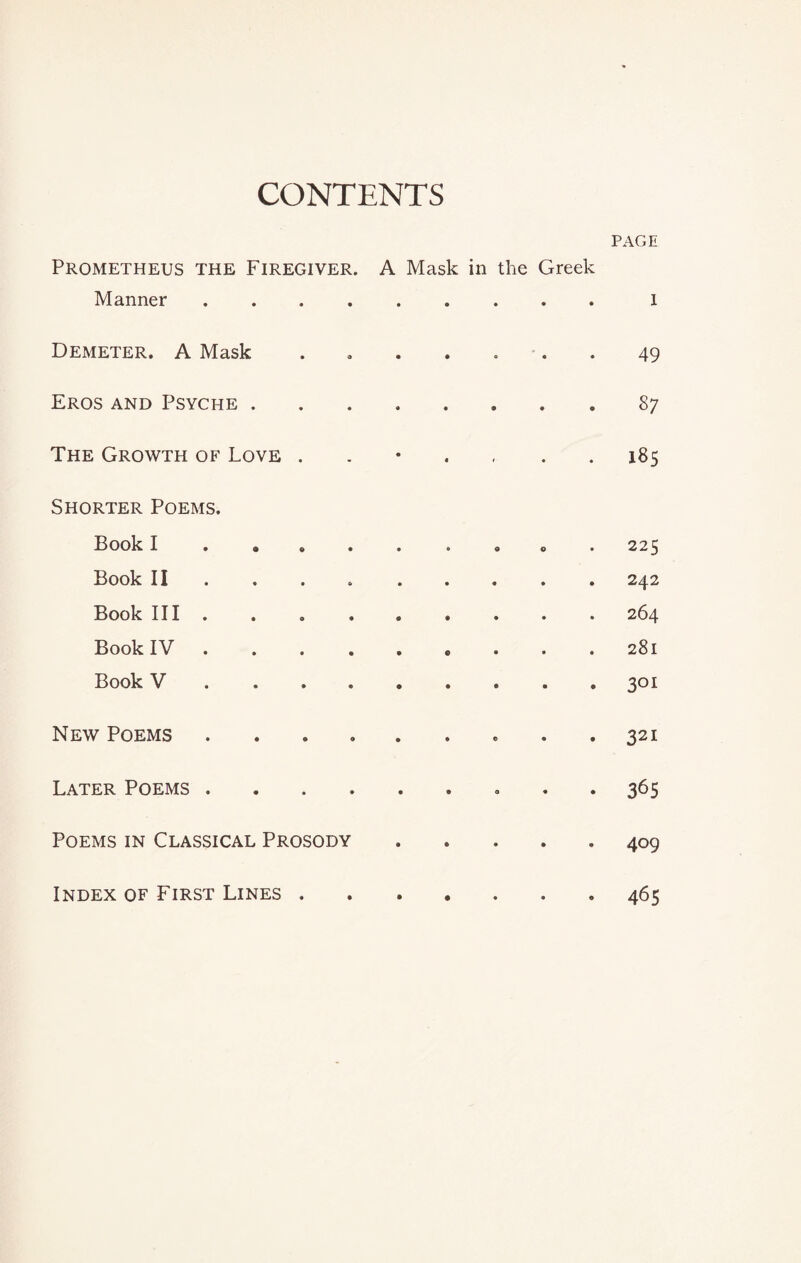 CONTENTS PAGE Prometheus the Firegiver. A Mask in the Greek Manner.x Demeter. A Mask ....... 49 Eros and Psyche ........ 87 The Growth of Love . 185 Shorter Poems. Book I ........ . 225 Book II ... 242 Book III.264 Book IV.281 Book V.301 New Poems.. . .321 Later Poems. 365 Poems in Classical Prosody.409 Index of First Lines . 465