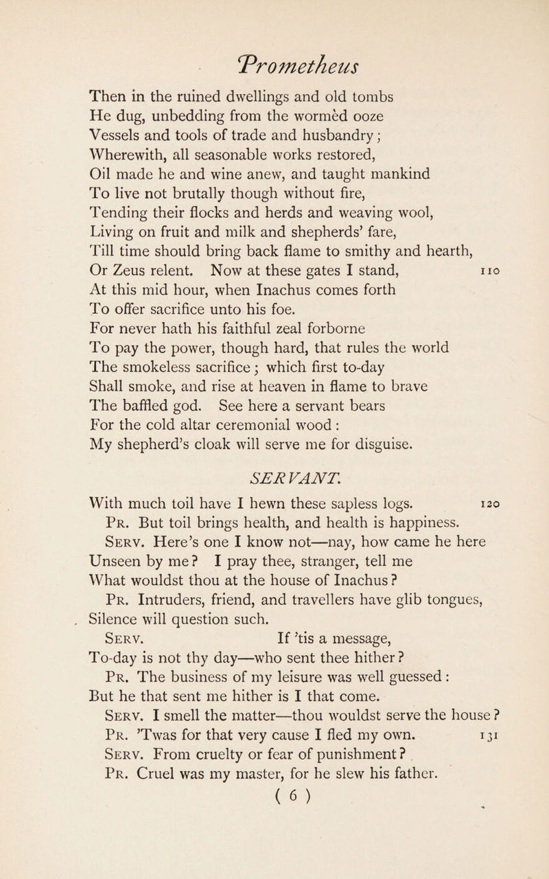 Then in the ruined dwellings and old tombs He dug, unbedding from the wormed ooze Vessels and tools of trade and husbandry; Wherewith, all seasonable works restored, Oil made he and wine anew, and taught mankind To live not brutally though without fire, Tending their flocks and herds and weaving wool, Living on fruit and milk and shepherds’ fare, Till time should bring back flame to smithy and hearth, Or Zeus relent. Now at these gates I stand, no At this mid hour, when Inachus comes forth To offer sacrifice unto his foe. For never hath his faithful zeal forborne To pay the power, though hard, that rules the world The smokeless sacrifice; which first to-day Shall smoke, and rise at heaven in flame to brave The baffled god. See here a servant bears For the cold altar ceremonial wood: My shepherd’s cloak will serve me for disguise. SER VANE With much toil have I hewn these sapless logs. 120 Pr. But toil brings health, and health is happiness. Serv. Here’s one I know not—nay, how came he here Unseen by me ? I pray thee, stranger, tell me What wouldst thou at the house of Inachus ? Pr. Intruders, friend, and travellers have glib tongues, . Silence will question such. Serv. If ’tis a message, To-day is not thy day—who sent thee hither? Pr. The business of my leisure was well guessed : But he that sent me hither is I that come. Serv. I smell the matter—thou wouldst serve the house ? Pr. ’Twas for that very cause I fled my own. 131 Serv. From cruelty or fear of punishment ? Pr. Cruel was my master, for he slew his father.