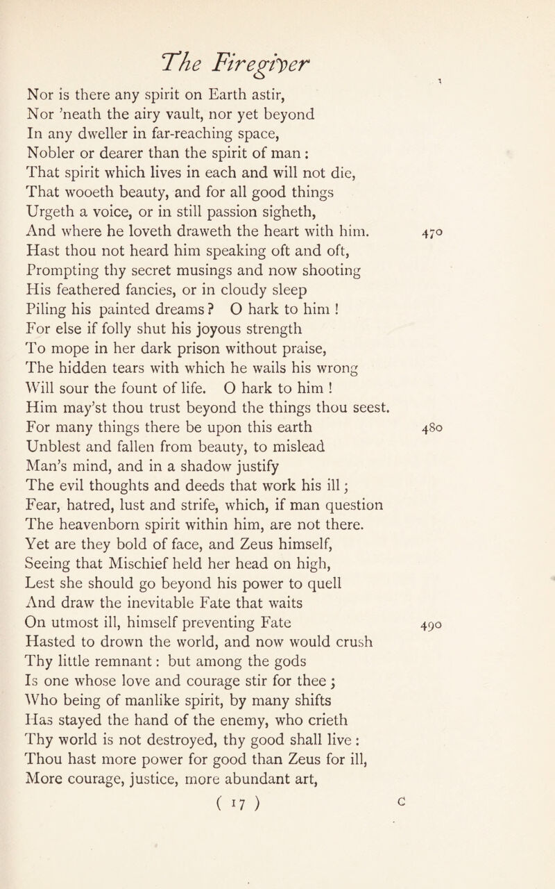 Nor is there any spirit on Earth astir, Nor ’neath the airy vault, nor yet beyond In any dweller in far-reaching space, Nobler or dearer than the spirit of man: That spirit which lives in each and will not die, That wooeth beauty, and for all good things Urgeth a voice, or in still passion sigheth, And where he loveth draweth the heart with him. Hast thou not heard him speaking oft and oft, Prompting thy secret musings and now shooting His feathered fancies, or in cloudy sleep Piling his painted dreams ? O hark to him ! For else if folly shut his joyous strength To mope in her dark prison without praise, The hidden tears with which he wails his wrong Will sour the fount of life. O hark to him ! Him may’st thou trust beyond the things thou seest. For many things there be upon this earth Unblest and fallen from beauty, to mislead Man’s mind, and in a shadow justify The evil thoughts and deeds that work his ill; Fear, hatred, lust and strife, which, if man question The heavenborn spirit within him, are not there. Yet are they bold of face, and Zeus himself, Seeing that Mischief held her head on high, Test she should go beyond his power to quell And draw the inevitable Fate that waits On utmost ill, himself preventing Fate Hasted to drown the world, and now would crush Thy little remnant: but among the gods Is one whose love and courage stir for thee; Who being of manlike spirit, by many shifts Has stayed the hand of the enemy, who crieth Thy world is not destroyed, thy good shall live: Thou hast more power for good than Zeus for ill, More courage, justice, more abundant art, ( '7 )