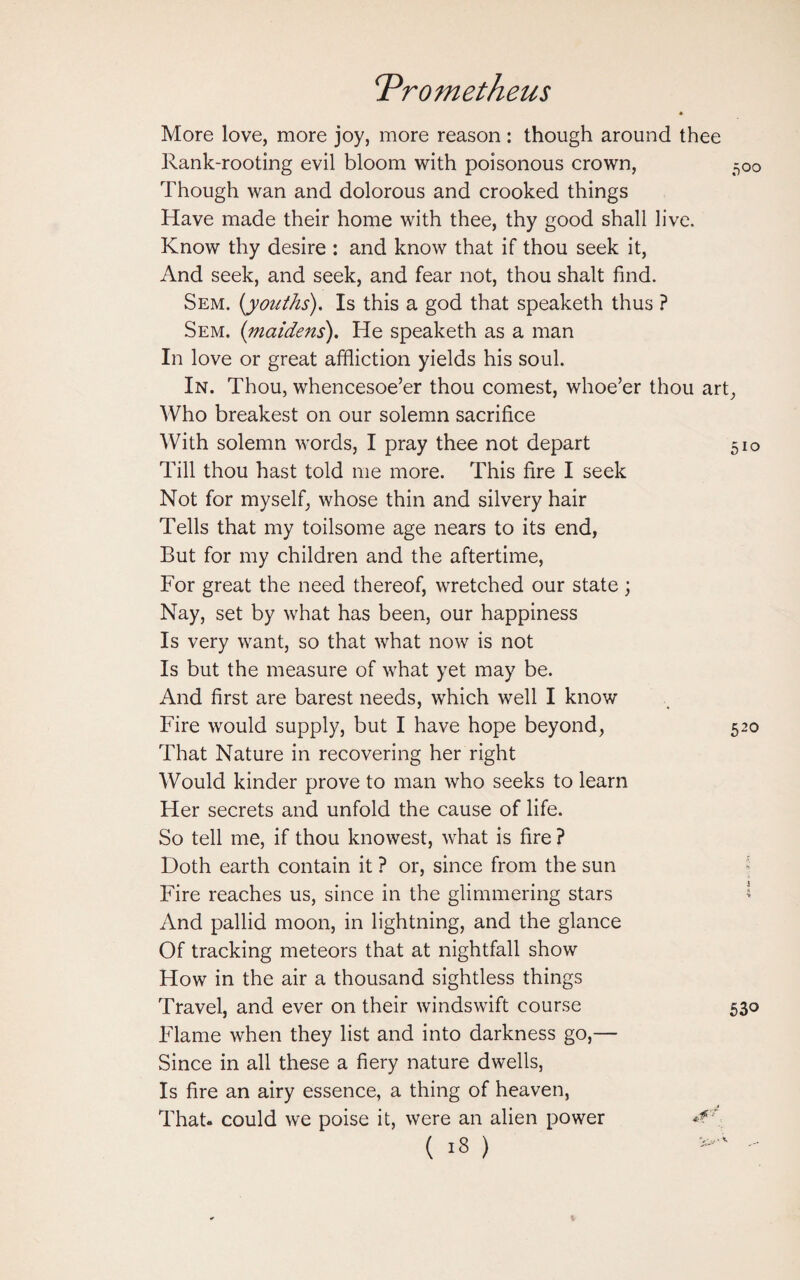 * More love, more joy, more reason: though around thee Rank-rooting evil bloom with poisonous crown, 500 Though wan and dolorous and crooked things Have made their home with thee, thy good shall live. Know thy desire : and know that if thou seek it, And seek, and seek, and fear not, thou shalt find. Sem. [youths). Is this a god that speaketh thus ? Sem. {maidens). He speaketh as a man In love or great affliction yields his soul. In. Thou, whencesoe’er thou comest, whoe’er thou art, Who breakest on our solemn sacrifice With solemn words, I pray thee not depart 510 Till thou hast told me more. This fire I seek Not for myself, whose thin and silvery hair Tells that my toilsome age nears to its end, But for my children and the aftertime, For great the need thereof, wretched our state; Nay, set by what has been, our happiness Is very want, so that what now is not Is but the measure of what yet may be. And first are barest needs, which well I know Fire would supply, but I have hope beyond, 520 That Nature in recovering her right Would kinder prove to man who seeks to learn Her secrets and unfold the cause of life. So tell me, if thou knowest, what is fire ? Doth earth contain it ? or, since from the sun Fire reaches us, since in the glimmering stars And pallid moon, in lightning, and the glance Of tracking meteors that at nightfall show How in the air a thousand sightless things Travel, and ever on their windswift course 530 Flame when they list and into darkness go,— Since in all these a fiery nature dwells, Is fire an airy essence, a thing of heaven, That- could we poise it, were an alien power *?f (is)